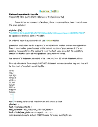 Rainbow Tables
Kotsomitopoulos Aristotelis
Project #3 ΥΣ13 ΕΑΡΙΝΟ 2014 (Computer System Security)
I want to hack a password of 6 chars, those chars must have been created from
the given alphabet.
Alphabet:(64)
"ABCDEFGHIJKLMNOPQRSTUVWXYZabcdefghijklmnopqrstuvwxyz0123456789!@"
so a password example can be “AriS1@”.
In order to hack this password i will use rainbow tables!
passwords are stored as the output of a hash function. Hashes are one-way operations.
Even if an attacker gained access to the hashed version of your password, it's not
possible to reconstitute the password from the hash value alone but its possible to
attack the hashed value of your password using rainbow tables.
We have 64^6 different password = 68.719.476.736 = 69 billion different passes
First of all i create for example 1.000.000 different passwords 6 char long and this will
be the start of my chain something like :
!!!7B0
!!!80!
QBLfQU
VM7Ucl
eORyLL
lXO8rC
t9p48R
8Qi!cm
8QjgAU
I3m2Zn
.....
...
now for every plaintext of the above we will create a chain
plaintext ->
hash = blake(plaintext) ->
new_plaintext = my_reduction_function(hash) ->
hash = blake(new_plaintext) -> repeat.....->......->....
in my program i create a chain 10.000 long so for every plaintext i use
 
