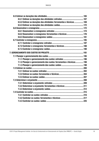 ÍNDICE
V©2013 Project Management Institute. Um Guia do Conhecimento em Gerenciamento de Projetos (Guia PMBOK®
) — Quinta Edição
6.5 Estimar as durações das atividades....................................................................... 165
6.5.1 Estimar as durações das atividades: entradas.......................................... 167
6.5.2 Estimar as durações das atividades: ferramentas e técnicas.................. 169
6.5.3 Estimar as durações das atividades: saídas.............................................. 172
6.6 Desenvolver o cronograma..................................................................................... 172
6.6.1 Desenvolver o cronograma: entradas........................................................ 174
6.6.2 Desenvolver o cronograma: ferramentas e técnicas................................. 176
6.6.3 Desenvolver o cronograma: saídas............................................................ 181
6.7 Controlar o cronograma.......................................................................................... 185
6.7.1 Controlar o cronograma: entradas............................................................. 187
6.7.2 Controlar o cronograma: ferramentas e técnicas...................................... 188
6.7.3 Controlar o cronograma: saídas................................................................. 190
7. GERENCIAMENTO DOS CUSTOS DO PROJETO..................................................................193
7.1 Planejar o gerenciamento dos custos.................................................................... 195
7.1.1 Planejar o gerenciamento dos custos: entradas....................................... 196
7.1.2 Planejar o gerenciamento dos custos: ferramentas e técnicas................ 198
7.1.3 Planejar o gerenciamento dos custos: saídas........................................... 198
7.2 Estimar os custos.................................................................................................... 200
7.2.1 Estimar os custos: entradas....................................................................... 202
7.2.2 Estimar os custos: ferramentas e técnicas................................................ 204
7.2.3 Estimar os custos: saídas........................................................................... 207
7.3 Determinar o orçamento......................................................................................... 208
7.3.1 Determinar o orçamento: entradas............................................................ 209
7.3.2 Determinar o orçamento: ferramentas e técnicas..................................... 211
7.3.3 Determinar o orçamento: saídas................................................................ 212
7.4 Controlar os custos................................................................................................. 215
7.4.1 Controlar os custos: entradas.................................................................... 216
7.4.2 Controlar os custos: ferramentas e técnicas............................................. 217
7.4.3 Controlar os custos: saídas........................................................................ 225
 