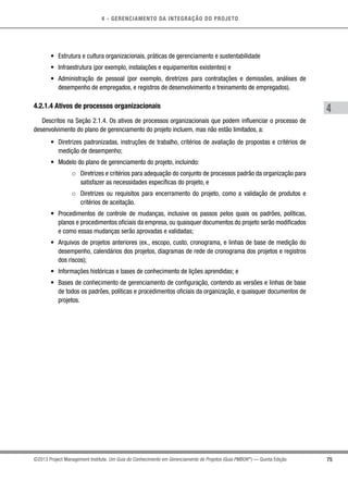 4 - GERENCIAMENTO DA INTEGRAÇÃO DO PROJETO
4
75©2013 Project Management Institute. Um Guia do Conhecimento em Gerenciamento de Projetos (Guia PMBOK®
) — Quinta Edição
•	 Estrutura e cultura organizacionais, práticas de gerenciamento e sustentabilidade
•	 Infraestrutura (por exemplo, instalações e equipamentos existentes) e
•	 Administração de pessoal (por exemplo, diretrizes para contratações e demissões, análises de
desempenho de empregados, e registros de desenvolvimento e treinamento de empregados).
4.2.1.4 Ativos de processos organizacionais
Descritos na Seção 2.1.4. Os ativos de processos organizacionais que podem influenciar o processo de
desenvolvimento do plano de gerenciamento do projeto incluem, mas não estão limitados, a:
•	 Diretrizes padronizadas, instruções de trabalho, critérios de avaliação de propostas e critérios de
medição de desempenho;
•	 Modelo do plano de gerenciamento do projeto, incluindo:
○○ Diretrizes e critérios para adequação do conjunto de processos padrão da organização para
satisfazer as necessidades específicas do projeto, e
○○ Diretrizes ou requisitos para encerramento do projeto, como a validação de produtos e
critérios de aceitação.
•	 Procedimentos de controle de mudanças, inclusive os passos pelos quais os padrões, políticas,
planos e procedimentos oficiais da empresa, ou quaisquer documentos do projeto serão modificados
e como essas mudanças serão aprovadas e validadas;
•	 Arquivos de projetos anteriores (ex., escopo, custo, cronograma, e linhas de base de medição do
desempenho, calendários dos projetos, diagramas de rede de cronograma dos projetos e registros
dos riscos);
•	 Informações históricas e bases de conhecimento de lições aprendidas; e
•	 Bases de conhecimento de gerenciamento de configuração, contendo as versões e linhas de base
de todos os padrões, políticas e procedimentos oficiais da organização, e quaisquer documentos de
projetos.
 