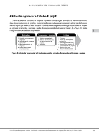 4 - GERENCIAMENTO DA INTEGRAÇÃO DO PROJETO
4
79©2013 Project Management Institute. Um Guia do Conhecimento em Gerenciamento de Projetos (Guia PMBOK®
) — Quinta Edição
4.3 Orientar e gerenciar o trabalho do projeto
Orientar e gerenciar o trabalho do projeto é o processo de liderança e realização do trabalho definido no
plano de gerenciamento do projeto e implementação das mudanças aprovadas para atingir os objetivos do
mesmo. O principal benefício deste processo é o fornecimento do gerenciamento geral do trabalho do projeto.
As entradas, ferramentas e técnicas, e saídas desse processo são ilustradas na Figura 4-6.A Figura 4-7 ilustra
o diagrama de fluxo de dados do processo.
Entradas Ferramentas e técnicas Saídas
.1 Plano de gerenciamento
do projeto
.2 Solicitações de mudança
aprovadas
.3 Fatores ambientais da
empresa
.4 Ativos de processos
organizacionais
.1 Opinião especializada
.2 Sistema de informações
de gerenciamento de
projetos
.3 Reuniões
.1 Entregas
.2 Dados de desempenho
do trabalho
.3 Solicitações de mudança
.4 Atualizações no plano de
gerenciamento do projeto
.5 Atualizações nos
documentos do projeto
Figura 4-6. Orientar e gerenciar o trabalho do projeto: entradas, ferramentas e técnicas, e saídas
 