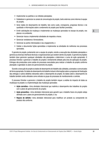 4 - GERENCIAMENTO DA INTEGRAÇÃO DO PROJETO
4
81©2013 Project Management Institute. Um Guia do Conhecimento em Gerenciamento de Projetos (Guia PMBOK®
) — Quinta Edição
•	 Implementar os padrões e os métodos planejados;
•	 Estabelecer e gerenciar os canais de comunicação do projeto, tanto externos como internos à equipe
do projeto;
•	 Gerar dados de desempenho do trabalho, tais como custo, cronograma, progresso técnico e da
qualidade e informações sobre o andamento do projeto para facilitar previsões;
•	 Emitir solicitações de mudança e implementar as mudanças aprovadas no escopo do projeto, nos
planos e no ambiente;
•	 Gerenciar riscos e implementar atividades de resposta a riscos;
•	 Gerenciar vendedores e fornecedores;
•	 Gerenciar as partes interessadas e seu engajamento; e
•	 Coletar e documentar lições aprendidas e implementar as atividades de melhorias nos processos
aprovados.
O gerente do projeto, juntamente com a equipe do projeto, orienta a execução das atividades planejadas e
gerencia as diversas interfaces técnicas e organizacionais que existem dentro do projeto. O gerente de projetos
também deve gerenciar quaisquer atividades não planejadas e determinar o curso de ação apropriado. O
processo Orientar e gerenciar o trabalho do projeto é diretamente afetado pela área de aplicação do projeto.
Entregas são produzidas como saídas de processos executados para realizar o trabalho do projeto conforme
planejado e agendado no plano de gerenciamento do projeto.
Durante a execução do projeto os dados de desempenho do trabalho são coletados,acionados e comunicados
de forma apropriada.Os dados de desempenho do trabalho incluem informações sobre o progresso de finalização
das entregas e outros detalhes relevantes sobre o desempenho do projeto. Os dados sobre o desempenho do
trabalho também serão utilizados como entrada no grupo de processos de monitoramento e controle.
O processo Orientar e gerenciar o trabalho do projeto também requer a análise do impacto de todas as
mudanças no projeto e a implementação das mudanças aprovadas:
•	 Ação corretiva—Uma atividade intencional que realinha o desempenho dos trabalhos do projeto
com o plano de gerenciamento do projeto;
•	 Ação preventiva—Uma atividade intencional para garantir que o trabalho futuro do projeto esteja
alinhado com o plano de gerenciamento do projeto; e /ou
•	 Reparo de defeito—Uma atividade intencional para modificar um produto ou componente do
produto não conforme.
 
