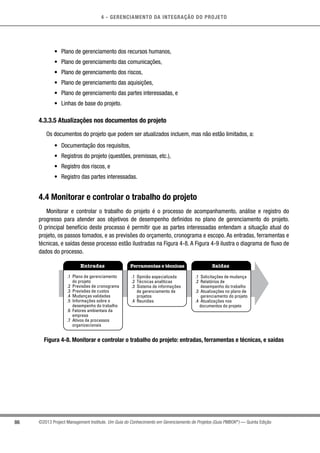 4 - GERENCIAMENTO DA INTEGRAÇÃO DO PROJETO
86 ©2013 Project Management Institute. Um Guia do Conhecimento em Gerenciamento de Projetos (Guia PMBOK®
) — Quinta Edição
•	 Plano de gerenciamento dos recursos humanos,
•	 Plano de gerenciamento das comunicações,
•	 Plano de gerenciamento dos riscos,
•	 Plano de gerenciamento das aquisições,
•	 Plano de gerenciamento das partes interessadas, e
•	 Linhas de base do projeto.
4.3.3.5 Atualizações nos documentos do projeto
Os documentos do projeto que podem ser atualizados incluem, mas não estão limitados, a:
•	 Documentação dos requisitos,
•	 Registros do projeto (questões, premissas, etc.),
•	 Registro dos riscos, e
•	 Registro das partes interessadas.
4.4 Monitorar e controlar o trabalho do projeto
Monitorar e controlar o trabalho do projeto é o processo de acompanhamento, análise e registro do
progresso para atender aos objetivos de desempenho definidos no plano de gerenciamento do projeto.
O principal benefício deste processo é permitir que as partes interessadas entendam a situação atual do
projeto, os passos tomados, e as previsões do orçamento, cronograma e escopo. As entradas, ferramentas e
técnicas, e saídas desse processo estão ilustradas na Figura 4-8. A Figura 4-9 ilustra o diagrama de fluxo de
dados do processo.
Entradas Ferramentas e técnicas Saídas
.1 Plano de gerenciamento
do projeto
.2 Previsões de cronograma
.3 Previsões de custos
.4 Mudanças validadas
.5 Informações sobre o
desempenho do trabalho
.6 Fatores ambientais da
empresa
.7 Ativos de processos
organizacionais
.1 Opinião especializada
.2 Técnicas analíticas
.3 Sistema de informações
de gerenciamento de
projetos
.4 Reuniões
.1 Solicitações de mudança
.2 Relatórios de
desempenho do trabalho
.3 Atualizações no plano de
gerenciamento do projeto
.4 Atualizações nos
documentos do projeto
Figura 4-8. Monitorar e controlar o trabalho do projeto: entradas, ferramentas e técnicas, e saídas
 