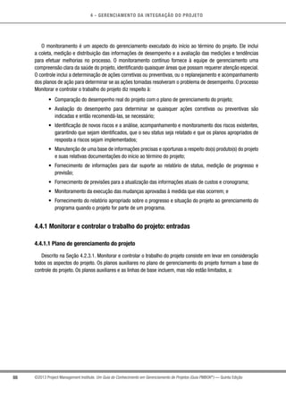 4 - GERENCIAMENTO DA INTEGRAÇÃO DO PROJETO
88 ©2013 Project Management Institute. Um Guia do Conhecimento em Gerenciamento de Projetos (Guia PMBOK®
) — Quinta Edição
O monitoramento é um aspecto do gerenciamento executado do início ao término do projeto. Ele inclui
a coleta, medição e distribuição das informações de desempenho e a avaliação das medições e tendências
para efetuar melhorias no processo. O monitoramento contínuo fornece à equipe de gerenciamento uma
compreensão clara da saúde do projeto, identificando quaisquer áreas que possam requerer atenção especial.
O controle inclui a determinação de ações corretivas ou preventivas, ou o replanejamento e acompanhamento
dos planos de ação para determinar se as ações tomadas resolveram o problema de desempenho. O processo
Monitorar e controlar o trabalho do projeto diz respeito à:
•	 Comparação do desempenho real do projeto com o plano de gerenciamento do projeto;
•	 Avaliação do desempenho para determinar se quaisquer ações corretivas ou preventivas são
indicadas e então recomendá-las, se necessário;
•	 Identificação de novos riscos e a análise, acompanhamento e monitoramento dos riscos existentes,
garantindo que sejam identificados, que o seu status seja relatado e que os planos apropriados de
resposta a riscos sejam implementados;
•	 Manutenção de uma base de informações precisas e oportunas a respeito do(s) produto(s) do projeto
e suas relativas documentações do início ao término do projeto;
•	 Fornecimento de informações para dar suporte ao relatório de status, medição de progresso e
previsão;
•	 Fornecimento de previsões para a atualização das informações atuais de custos e cronograma;
•	 Monitoramento da execução das mudanças aprovadas à medida que elas ocorrem; e
•	 Fornecimento do relatório apropriado sobre o progresso e situação do projeto ao gerenciamento do
programa quando o projeto for parte de um programa.
4.4.1 Monitorar e controlar o trabalho do projeto: entradas
4.4.1.1 Plano de gerenciamento do projeto
Descrito na Seção 4.2.3.1. Monitorar e controlar o trabalho do projeto consiste em levar em consideração
todos os aspectos do projeto. Os planos auxiliares no plano de gerenciamento do projeto formam a base do
controle do projeto. Os planos auxiliares e as linhas de base incluem, mas não estão limitados, a:
 