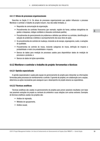 4 - GERENCIAMENTO DA INTEGRAÇÃO DO PROJETO
4
91©2013 Project Management Institute. Um Guia do Conhecimento em Gerenciamento de Projetos (Guia PMBOK®
) — Quinta Edição
4.4.1.7 Ativos de processos organizacionais
Descritos na Seção 2.1.4. Os ativos de processos organizacionais que podem influenciar o processo
Monitorar e controlar o trabalho do projeto incluem, mas não estão limitados, a:
•	 Requisitos de comunicação da organização;
•	 Procedimentos de controles financeiros (por exemplo, registro de horas, análises obrigatórias de
gastos e despesas, códigos contábeis e cláusulas contratuais padrão);
•	 Procedimentos de gerenciamento de problemas e defeitos que definem os controles, identificação e
solução de problemas e defeitos e acompanhamento dos seus itens de ação;
•	 Os procedimentos de controle de mudança, incluindo os de escopo, organograma, custo, e variações
de qualidade;
•	 Procedimentos de controle de riscos, incluindo categorias de riscos, definição de impacto e
probabilidade e matriz de probabilidade e impacto;
•	 Bancos de dados para medição de processos usados para disponibilizar dados de medição de
processos e produtos; e
•	 Bancos de dados de lições aprendidas.
4.4.2 Monitorar e controlar o trabalho do projeto: ferramentas e técnicas
4.4.2.1 Opinião especializada
A opinião especializada é usada pela equipe de gerenciamento do projeto para interpretar as informações
fornecidas pelos processos de monitoramento e controle. O gerente de projetos, em colaboração com a equipe,
determina as ações necessárias para assegurar que o desempenho do projeto alcance as expectativas.
4.4.2.2 Técnicas analíticas
Técnicas analíticas são usadas no gerenciamento de projetos para prever possíveis resultados com base
nas possíveis variações do projeto ou variáveis do ambiente e suas relações com outras variáveis. Exemplos
de técnicas analíticas usadas nos projetos são:
•	 Análise de regressão,
•	 Métodos de agrupamento,
•	 Análise causal,
 
