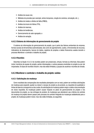 4 - GERENCIAMENTO DA INTEGRAÇÃO DO PROJETO
92 ©2013 Project Management Institute. Um Guia do Conhecimento em Gerenciamento de Projetos (Guia PMBOK®
) — Quinta Edição
•	 Análise da causa-raiz,
•	 Métodos de previsão (por exemplo, séries temporais, criação de cenários, simulação, etc. ),
•	 Análise de modos e efeitos de falha (FMEA),
•	 Análise da árvore de falhas (FTA),
•	 Análise de reservas,
•	 Análise de tendências,
•	 Gerenciamento do valor agregado, e
•	 Análise de variação.
4.4.2.3 Sistema de informações de gerenciamento de projeto
O sistema de informações de gerenciamento de projeto, que é parte dos fatores ambientais da empresa,
fornece acesso às ferramentas automatizadas, tais como de agendamento, custos, e ferramentas de recursos,
indicadores de desempenho, bancos de dados, registros de projetos e dados financeiros usados durante o
processo Monitorar e controlar o trabalho do projeto.
4.4.2.4 Reuniões
Descritas na Seção 4.3.2.3. As reuniões podem ser presenciais, virtuais, formais ou informais. Elas podem
incluir membros da equipe do projeto, partes interessadas, e outras pessoas envolvidas no projeto ou por ele
impactadas. Os tipos de reuniões incluem, mas não estão limitados, a grupos de usuários e reuniões de revisão.
4.4.3 Monitorar e controlar o trabalho do projeto: saídas
4.4.3.1 Solicitações de mudança
Como resultado das comparações dos resultados planejados com os reais, podem ser emitidas solicitações
de mudança para expandir, ajustar ou reduzir o escopo do projeto ou do produto, ou requisitos de qualidade e
linhas de base do cronograma ou dos custos.As solicitações de mudança podem exigir a coleta e documentação
de novos requisitos. As mudanças podem causar impacto no plano de gerenciamento do projeto e nos
documentos do projeto, ou nas entregas de produto. As mudanças que atenderem aos critérios de controle
de mudança do projeto devem passar pelo processo de controle integrado de mudanças estabelecido para o
projeto. As mudanças podem incluir, mas não estão limitadas, às seguintes:
 
