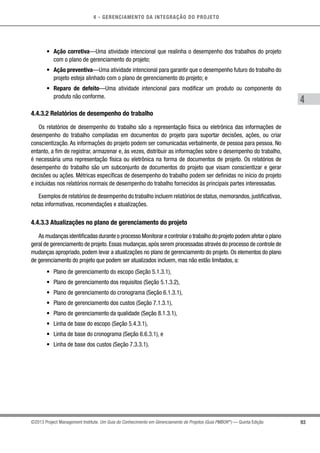 4 - GERENCIAMENTO DA INTEGRAÇÃO DO PROJETO
4
93©2013 Project Management Institute. Um Guia do Conhecimento em Gerenciamento de Projetos (Guia PMBOK®
) — Quinta Edição
•	 Ação corretiva—Uma atividade intencional que realinha o desempenho dos trabalhos do projeto
com o plano de gerenciamento do projeto;
•	 Ação preventiva—Uma atividade intencional para garantir que o desempenho futuro do trabalho do
projeto esteja alinhado com o plano de gerenciamento do projeto; e
•	 Reparo de defeito—Uma atividade intencional para modificar um produto ou componente do
produto não conforme.
4.4.3.2 Relatórios de desempenho do trabalho
Os relatórios de desempenho do trabalho são a representação física ou eletrônica das informações de
desempenho do trabalho compiladas em documentos do projeto para suportar decisões, ações, ou criar
conscientização. As informações do projeto podem ser comunicadas verbalmente, de pessoa para pessoa. No
entanto, a fim de registrar, armazenar e, às vezes, distribuir as informações sobre o desempenho do trabalho,
é necessária uma representação física ou eletrônica na forma de documentos de projeto. Os relatórios de
desempenho do trabalho são um subconjunto de documentos do projeto que visam conscientizar e gerar
decisões ou ações. Métricas específicas de desempenho do trabalho podem ser definidas no início do projeto
e incluídas nos relatórios normais de desempenho do trabalho fornecidos às principais partes interessadas.
Exemplos de relatórios de desempenho do trabalho incluem relatórios de status,memorandos,justificativas,
notas informativas, recomendações e atualizações.
4.4.3.3 Atualizações no plano de gerenciamento do projeto
As mudanças identificadas durante o processo Monitorar e controlar o trabalho do projeto podem afetar o plano
geral de gerenciamento de projeto.Essas mudanças,após serem processadas através do processo de controle de
mudanças apropriado, podem levar a atualizações no plano de gerenciamento do projeto. Os elementos do plano
de gerenciamento do projeto que podem ser atualizados incluem, mas não estão limitados, a:
•	 Plano de gerenciamento do escopo (Seção 5.1.3.1),
•	 Plano de gerenciamento dos requisitos (Seção 5.1.3.2),
•	 Plano de gerenciamento do cronograma (Seção 6.1.3.1),
•	 Plano de gerenciamento dos custos (Seção 7.1.3.1),
•	 Plano de gerenciamento da qualidade (Seção 8.1.3.1),
•	 Linha de base do escopo (Seção 5.4.3.1),
•	 Linha de base do cronograma (Seção 6.6.3.1), e
•	 Linha de base dos custos (Seção 7.3.3.1).
 