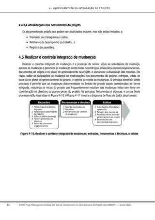 4 - GERENCIAMENTO DA INTEGRAÇÃO DO PROJETO
94 ©2013 Project Management Institute. Um Guia do Conhecimento em Gerenciamento de Projetos (Guia PMBOK®
) — Quinta Edição
4.4.3.4 Atualizações nos documentos do projeto
Os documentos do projeto que podem ser atualizados incluem, mas não estão limitados, a:
•	 Previsões de cronograma e custos,
•	 Relatórios de desempenho do trabalho, e
•	 Registro das questões.
4.5 Realizar o controle integrado de mudanças
Realizar o controle integrado de mudanças é o processo de revisar todas as solicitações de mudança,
aprovar as mudanças e gerenciar as mudanças sendo feitas nas entregas, ativos de processos organizacionais,
documentos do projeto e no plano de gerenciamento do projeto, e comunicar a disposição dos mesmos. Ele
revisa todas as solicitações de mudança ou modificações nos documentos do projeto, entregas, linhas de
base ou no plano de gerenciamento do projeto, e aprova ou rejeita as mudanças. O principal benefício deste
processo é permitir que as mudanças documentadas no âmbito do projeto sejam consideradas de forma
integrada, reduzindo os riscos do projeto que frequentemente resultam das mudanças feitas sem levar em
consideração os objetivos ou planos gerais do projeto. As entradas, ferramentas e técnicas, e saídas deste
processo estão ilustradas na Figura 4-10. A Figura 4-11 mostra o diagrama de fluxo de dados do processo.
Entradas Ferramentas e técnicas Saídas
.1 Plano de gerenciamento
doprojeto
.2 Relatórios de desempenho
do trabalho
.3 Solicitações de mudança
.4 Fatores ambientais da
empresa
.5 Ativos de processos
organizacionais
.1 Opinião especializada
.2 Reuniões
.3 Ferramentas de controle
de mudanças.
.1 Solicitações de mudança
aprovadas
.2 Registro das mudanças
.3 Atualizações no plano de
gerenciamento do projeto
.4 Atualizações nos
documentos do projeto
Figure 4-10. Realizar o controle integrado de mudanças: entradas, ferramentas e técnicas, e saídas
 