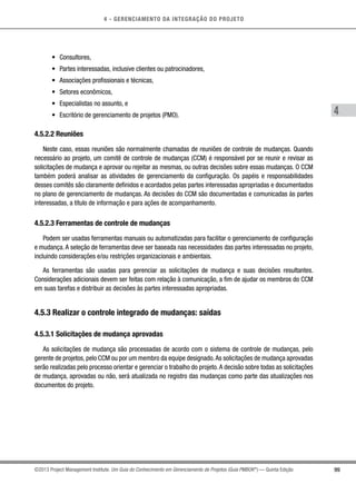4 - GERENCIAMENTO DA INTEGRAÇÃO DO PROJETO
4
99©2013 Project Management Institute. Um Guia do Conhecimento em Gerenciamento de Projetos (Guia PMBOK®
) — Quinta Edição
•	 Consultores,
•	 Partes interessadas, inclusive clientes ou patrocinadores,
•	 Associações profissionais e técnicas,
•	 Setores econômicos,
•	 Especialistas no assunto, e
•	 Escritório de gerenciamento de projetos (PMO).
4.5.2.2 Reuniões
Neste caso, essas reuniões são normalmente chamadas de reuniões de controle de mudanças. Quando
necessário ao projeto, um comitê de controle de mudanças (CCM) é responsável por se reunir e revisar as
solicitações de mudança e aprovar ou rejeitar as mesmas, ou outras decisões sobre essas mudanças. O CCM
também poderá analisar as atividades de gerenciamento da configuração. Os papéis e responsabilidades
desses comitês são claramente definidos e acordados pelas partes interessadas apropriadas e documentados
no plano de gerenciamento de mudanças. As decisões do CCM são documentadas e comunicadas às partes
interessadas, a título de informação e para ações de acompanhamento.
4.5.2.3 Ferramentas de controle de mudanças
Podem ser usadas ferramentas manuais ou automatizadas para facilitar o gerenciamento de configuração
e mudança. A seleção de ferramentas deve ser baseada nas necessidades das partes interessadas no projeto,
incluindo considerações e/ou restrições organizacionais e ambientais.
As ferramentas são usadas para gerenciar as solicitações de mudança e suas decisões resultantes.
Considerações adicionais devem ser feitas com relação à comunicação, a fim de ajudar os membros do CCM
em suas tarefas e distribuir as decisões às partes interessadas apropriadas.
4.5.3 Realizar o controle integrado de mudanças: saídas
4.5.3.1 Solicitações de mudança aprovadas
As solicitações de mudança são processadas de acordo com o sistema de controle de mudanças, pelo
gerente de projetos, pelo CCM ou por um membro da equipe designado.As solicitações de mudança aprovadas
serão realizadas pelo processo orientar e gerenciar o trabalho do projeto.A decisão sobre todas as solicitações
de mudança, aprovadas ou não, será atualizada no registro das mudanças como parte das atualizações nos
documentos do projeto.
 