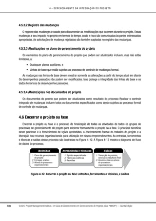 4 - GERENCIAMENTO DA INTEGRAÇÃO DO PROJETO
100 ©2013 Project Management Institute. Um Guia do Conhecimento em Gerenciamento de Projetos (Guia PMBOK®
) — Quinta Edição
4.5.3.2 Registro das mudanças
O registro das mudanças é usado para documentar as modificações que ocorrem durante o projeto. Essas
mudanças e seu impacto no projeto em termos de tempo,custo e risco são comunicadas às partes interessadas
apropriadas. As solicitações de mudança rejeitadas são também captadas no registro das mudanças.
4.5.3.3 Atualizações no plano de gerenciamento do projeto
Os elementos do plano de gerenciamento do projeto que podem ser atualizados incluem, mas não estão
limitados, a:
•	 Quaisquer planos auxiliares, e
•	 Linhas de base que estão sujeitas ao processo de controle de mudanças formal.
As mudanças nas linhas de base devem mostrar somente as alterações a partir do tempo atual em diante
Os desempenhos passados não podem ser modificados. Isso protege a integridade das linhas de base e os
dados históricos de desempenhos passados.
4.5.3.4 Atualizações nos documentos do projeto
Os documentos do projeto que podem ser atualizados como resultado do processo Realizar o controle
integrado de mudanças incluem todos os documentos especificados como sendo sujeitos ao processo formal
de controle de mudanças.
4.6 Encerrar o projeto ou fase
Encerrar o projeto ou fase é o processo de finalização de todas as atividades de todos os grupos de
processos de gerenciamento do projeto para encerrar formalmente o projeto ou a fase. O principal benefício
deste processo é o fornecimento de lições aprendidas, o encerramento formal do trabalho do projeto e a
liberação dos recursos organizacionais para utilização em novos empreendimentos. As entradas, ferramentas
e técnicas e saídas desse processo são ilustradas na Figura 4-12. A Figura 4-13 mostra o diagrama de fluxo
de dados do processo.
Entradas Ferramentas e técnicas Saídas
.1 Plano de gerenciamento
do projeto
.2 Entregas aceitas
.3 Ativos de processos
organizacionais
.1 Opinião especializada
.2 Técnicas analíticas
.3 Reuniões
.1 Transição do produto,
serviço ou resultado final
.2 Atualizações nos ativos
de processos
organizacionais
Figura 4-12. Encerrar o projeto ou fase: entradas, ferramentas e técnicas, e saídas
 