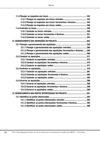ÍNDICE
VIII ©2013 Project Management Institute. Um Guia do Conhecimento em Gerenciamento de Projetos (Guia PMBOK®
) — Quinta Edição
11.5 Planejar as respostas aos riscos.......................................................................... 342
11.5.1 Planejar as respostas aos riscos: entradas............................................. 343
11.5.2 Planejar as respostas aos riscos: ferramentas e técnicas...................... 343
11.5.3 Planejar as respostas aos riscos: saídas................................................. 346
11.6 Controlar os riscos................................................................................................ 349
11.6.1 Controlar os riscos: entradas................................................................... 350
11.6.2 Controlar os riscos: ferramentas e técnicas............................................ 351
11.6.3 Controlar os riscos: saídas....................................................................... 353
12. GERENCIAMENTO DAS AQUISIÇÕES DO PROJETO..........................................................355
12.1 Planejar o gerenciamento das aquisições........................................................... 358
12.1.1 Planejar o gerenciamento das aquisições: entradas............................... 360
12.1.2 Planejar o gerenciamento das aquisições: ferramentas e técnicas....... 365
12.1.3 Planejar o gerenciamento das aquisições: saídas.................................. 366
12.2 Conduzir as aquisições......................................................................................... 371
12.2.1 Conduzir as aquisições: entradas............................................................ 373
12.2.2 Conduzir as aquisições: ferramentas e técnicas..................................... 375
12.2.3 Conduzir as aquisições: saídas................................................................ 377
12.3 Controlar as aquisições......................................................................................... 379
12.3.1 Controlar as aquisições: entradas............................................................ 381
12.3.2 Controlar as aquisições: ferramentas e técnicas.................................... 383
12.3.3 Controlar as aquisições: saídas............................................................... 384
12.4 Encerrar as aquisições.......................................................................................... 386
12.4.1 Encerrar as aquisições: entradas............................................................. 388
12.4.2 Encerrar as aquisições: ferramentas e técnicas..................................... 388
12.4.3 Encerrar as aquisições: saídas................................................................. 389
13. GERENCIAMENTO DAS PARTES INTERESSADAS DO PROJETO.......................................391
13.1 Identificar as partes interessadas........................................................................ 393
13.1.1 Identificar as partes interessadas: entradas........................................... 394
13.1.2 Identificar as partes interessadas: ferramentas e técnicas.................... 395
13.1.3 Identificar as partes interessadas: saídas............................................... 398
 