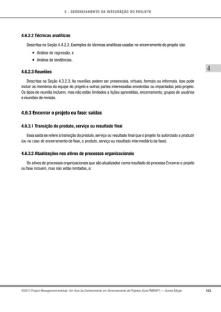 4 - GERENCIAMENTO DA INTEGRAÇÃO DO PROJETO
4
103©2013 Project Management Institute. Um Guia do Conhecimento em Gerenciamento de Projetos (Guia PMBOK®
) — Quinta Edição
4.6.2.2 Técnicas analíticas
Descritas na Seção 4.4.2.2. Exemplos de técnicas analíticas usadas no encerramento do projeto são:
•	 Análise de regressão, e
•	 Análise de tendências.
4.6.2.3 Reuniões
Descritas na Seção 4.3.2.3. As reuniões podem ser presenciais, virtuais, formais ou informais. Isso pode
incluir os membros da equipe do projeto e outras partes interessadas envolvidas ou impactadas pelo projeto.
Os tipos de reunião incluem, mas não estão limitados a lições aprendidas, encerramento, grupos de usuários
e reuniões de revisão.
4.6.3 Encerrar o projeto ou fase: saídas
4.6.3.1 Transição do produto, serviço ou resultado final
Essa saída se refere à transição do produto, serviço ou resultado final que o projeto foi autorizado a produzir
(ou no caso de encerramento de fase, o produto, serviço ou resultado intermediário da fase).
4.6.3.2 Atualizações nos ativos de processos organizacionais
Os ativos de processos organizacionais que são atualizados como resultado do processo Encerrar o projeto
ou fase incluem, mas não estão limitados, a:
 
