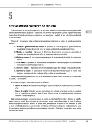5 - GERENCIAMENTO DO ESCOPO DO PROJETO
5
105©2013 Project Management Institute. Um Guia do Conhecimento em Gerenciamento de Projetos (Guia PMBOK®
) — Quinta Edição
GERENCIAMENTO DO ESCOPO DO PROJETO
O gerenciamento do escopo do projeto inclui os processos necessários para assegurar que o projeto inclui
todo o trabalho necessário, e apenas o necessário, para terminar o projeto com sucesso. O gerenciamento do
escopo do projeto está relacionado principalmente com a definição e controle do que está e do que não está
incluso no projeto.
A Figura 5-1 fornece uma visão geral dos processos de gerenciamento do escopo do projeto, que inclui o
seguinte:
5.1 Planejar o gerenciamento do escopo—O processo de criar um plano de gerenciamento do
escopo do projeto que documenta como tal escopo será definido, validado e controlado.
5.2 Coletar os requisitos—O processo de determinar, documentar e gerenciar as necessidades e
requisitos das partes interessadas a fim de atender aos objetivos do projeto.
5.3 Definir o escopo—O processo de desenvolvimento de uma descrição detalhada do projeto e do
produto.
5.4 Criar a EAP—O processo de subdivisão das entregas e do trabalho do projeto em componentes
menores e mais facilmente gerenciáveis.
5.5 Validar o escopo— O processo de formalização da aceitação das entregas concluídas do projeto.
5.6 Controlar o escopo—O processo de monitoramento do andamento do escopo do projeto e do
produto e gerenciamento das mudanças feitas na linha de base do escopo.
Esses processos interagem entre si e com os de outras áreas de conhecimento como descrito com detalhes
na Seção 3 e no Anexo A1.
No contexto do projeto, o termo escopo pode se referir ao:
•	 Escopo do produto. As características e funções que caracterizam um produto, serviço ou resultado;
e/ou
•	 Escopo do projeto. O trabalho que deve ser realizado para entregar um produto, serviço ou resultado
com as características e funções especificadas. O termo escopo do projeto às vezes é visto como
incluindo o escopo do produto.
Os processos usados para gerenciar o escopo do projeto, bem como as ferramentas e técnicas de suporte,
podem variar por projeto. A linha de base do escopo para o projeto é a versão aprovada da especificação do
escopo do projeto, da estrutura analítica do projeto (EAP), e o respectivo dicionário da EAP. Uma linha de base
só pode ser alterada através de procedimentos formais de controle de mudança e é usada como uma base
de comparação durante a execução dos processos Validar o escopo e Controlar o escopo, bem como outros
processos de controle.
55
 