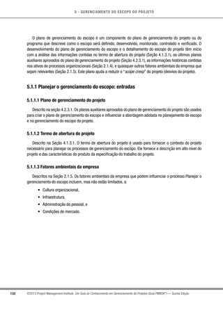 5 - GERENCIAMENTO DO ESCOPO DO PROJETO
108 ©2013 Project Management Institute. Um Guia do Conhecimento em Gerenciamento de Projetos (Guia PMBOK®
) — Quinta Edição
O plano de gerenciamento do escopo é um componente do plano de gerenciamento do projeto ou do
programa que descreve como o escopo será definido, desenvolvido, monitorado, controlado e verificado. O
desenvolvimento do plano de gerenciamento do escopo e o detalhamento do escopo do projeto têm início
com a análise das informações contidas no termo de abertura do projeto (Seção 4.1.3.1), os últimos planos
auxiliares aprovados do plano de gerenciamento do projeto (Seção 4.2.3.1), as informações históricas contidas
nos ativos de processos organizacionais (Seção 2.1.4), e quaisquer outros fatores ambientais da empresa que
sejam relevantes (Seção 2.1.5). Este plano ajuda a reduzir o “scope creep” do projeto (desvios do projeto).
5.1.1 Planejar o gerenciamento do escopo: entradas
5.1.1.1 Plano de gerenciamento do projeto
Descrito na seção 4.2.3.1. Os planos auxiliares aprovados do plano de gerenciamento do projeto são usados
para criar o plano de gerenciamento do escopo e influenciar a abordagem adotada no planejamento do escopo
e no gerenciamento do escopo do projeto.
5.1.1.2 Termo de abertura do projeto
Descrito na Seção 4.1.3.1. O termo de abertura do projeto é usado para fornecer o contexto do projeto
necessário para planejar os processos de gerenciamento do escopo. Ele fornece a descrição em alto nível do
projeto e das características do produto da especificação do trabalho do projeto.
5.1.1.3 Fatores ambientais da empresa
Descritos na Seção 2.1.5. Os fatores ambientais da empresa que podem influenciar o processo Planejar o
gerenciamento do escopo incluem, mas não estão limitados, a:
•	 Cultura organizacional,
•	 Infraestrutura,
•	 Administração do pessoal, e
•	 Condições de mercado.
 