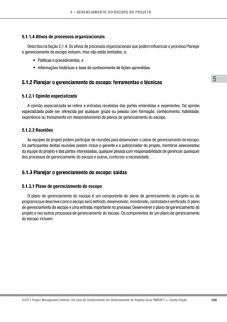 5 - GERENCIAMENTO DO ESCOPO DO PROJETO
5
109©2013 Project Management Institute. Um Guia do Conhecimento em Gerenciamento de Projetos (Guia PMBOK®
) — Quinta Edição
5.1.1.4 Ativos de processos organizacionais
Descritos na Seção 2.1.4.Os ativos de processos organizacionais que podem influenciar o processo Planejar
o gerenciamento do escopo incluem, mas não estão limitados, a:
•	 Políticas e procedimentos, e
•	 Informações históricas e base de conhecimento de lições aprendidas.
5.1.2 Planejar o gerenciamento do escopo: ferramentas e técnicas
5.1.2.1 Opinião especializada
A opinião especializada se refere a entradas recebidas das partes entendidas e experientes. Tal opinião
especializada pode ser oferecida por qualquer grupo ou pessoa com formação, conhecimento, habilidade,
experiência ou treinamento em desenvolvimento de planos de gerenciamento do escopo.
5.1.2.2 Reuniões
As equipes de projeto podem participar de reuniões para desenvolver o plano de gerenciamento do escopo.
Os participantes destas reuniões podem incluir o gerente e o patrocinador do projeto, membros selecionados
da equipe do projeto e das partes interessadas, qualquer pessoa com responsabilidade de gerenciar quaisquer
dos processos de gerenciamento do escopo e outros, conforme a necessidade.
5.1.3 Planejar o gerenciamento do escopo: saídas
5.1.3.1 Plano de gerenciamento do escopo
O plano de gerenciamento do escopo é um componente do plano de gerenciamento do projeto ou do
programa que descreve como o escopo será definido,desenvolvido,monitorado,controlado e verificado.O plano
de gerenciamento do escopo é uma entrada importante no processo Desenvolver o plano de gerenciamento do
projeto e nos outros processos de gerenciamento do escopo. Os componentes de um plano de gerenciamento
do escopo incluem:
 