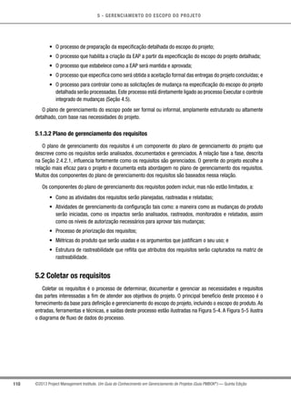 5 - GERENCIAMENTO DO ESCOPO DO PROJETO
110 ©2013 Project Management Institute. Um Guia do Conhecimento em Gerenciamento de Projetos (Guia PMBOK®
) — Quinta Edição
•	 O processo de preparação da especificação detalhada do escopo do projeto;
•	 O processo que habilita a criação da EAP a partir da especificação do escopo do projeto detalhada;
•	 O processo que estabelece como a EAP será mantida e aprovada;
•	 O processo que especifica como será obtida a aceitação formal das entregas do projeto concluídas; e
•	 O processo para controlar como as solicitações de mudança na especificação do escopo do projeto
detalhada serão processadas. Este processo está diretamente ligado ao processo Executar o controle
integrado de mudanças (Seção 4.5).
O plano de gerenciamento do escopo pode ser formal ou informal, amplamente estruturado ou altamente
detalhado, com base nas necessidades do projeto.
5.1.3.2 Plano de gerenciamento dos requisitos
O plano de gerenciamento dos requisitos é um componente do plano de gerenciamento do projeto que
descreve como os requisitos serão analisados, documentados e gerenciados. A relação fase a fase, descrita
na Seção 2.4.2.1, influencia fortemente como os requisitos são gerenciados. O gerente do projeto escolhe a
relação mais eficaz para o projeto e documenta esta abordagem no plano de gerenciamento dos requisitos.
Muitos dos componentes do plano de gerenciamento dos requisitos são baseados nessa relação.
Os componentes do plano de gerenciamento dos requisitos podem incluir, mas não estão limitados, a:
•	 Como as atividades dos requisitos serão planejadas, rastreadas e relatadas;
•	 Atividades de gerenciamento da configuração tais como: a maneira como as mudanças do produto
serão iniciadas, como os impactos serão analisados, rastreados, monitorados e relatados, assim
como os níveis de autorização necessários para aprovar tais mudanças;
•	 Processo de priorização dos requisitos;
•	 Métricas do produto que serão usadas e os argumentos que justificam o seu uso; e
•	 Estrutura de rastreabilidade que reflita que atributos dos requisitos serão capturados na matriz de
rastreabilidade.
5.2 Coletar os requisitos
Coletar os requisitos é o processo de determinar, documentar e gerenciar as necessidades e requisitos
das partes interessadas a fim de atender aos objetivos do projeto. O principal benefício deste processo é o
fornecimento da base para definição e gerenciamento do escopo do projeto, incluindo o escopo do produto. As
entradas, ferramentas e técnicas, e saídas deste processo estão ilustradas na Figura 5-4. A Figura 5-5 ilustra
o diagrama de fluxo de dados do processo.
 