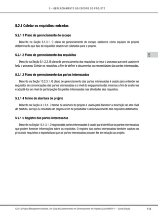 5 - GERENCIAMENTO DO ESCOPO DO PROJETO
5
113©2013 Project Management Institute. Um Guia do Conhecimento em Gerenciamento de Projetos (Guia PMBOK®
) — Quinta Edição
5.2.1 Coletar os requisitos: entradas
5.2.1.1 Plano de gerenciamento do escopo
Descrito na Seção 5.1.3.1. O plano de gerenciamento do escopo esclarece como equipes do projeto
determinarão que tipo de requisitos devem ser coletados para o projeto.
5.2.1.2 Plano de gerenciamento dos requisitos
Descrito na Seção 5.1.3.2. O plano de gerenciamento dos requisitos fornece o processo que será usado em
todo o processo Coletar os requisitos, a fim de definir e documentar as necessidades das partes interessadas.
5.2.1.3 Plano de gerenciamento das partes interessadas
Descrito na Seção 13.2.3.1. O plano de gerenciamento das partes interessadas é usado para entender os
requisitos de comunicações das partes interessadas e o nível do engajamento das mesmas a fim de avaliá-los
e adaptá-los ao nível de participação das partes interessadas nas atividades dos requisitos.
5.2.1.4 Termo de abertura do projeto
Descrito na Seção 4.1.3.1. O termo de abertura do projeto é usado para fornecer a descrição de alto nível
do produto, serviço ou resultado do projeto a fim de possibilitar o desenvolvimento dos requisitos detalhados.
5.2.1.5 Registro das partes interessadas
DescritonaSeção13.1.3.1.Oregistrodaspartesinteressadaséusadoparaidentificaraspartesinteressadas
que podem fornecer informações sobre os requisitos. O registro das partes interessadas também captura os
principais requisitos e expectativas que as partes interessadas possam ter em relação ao projeto.
 