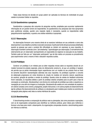 5 - GERENCIAMENTO DO ESCOPO DO PROJETO
116 ©2013 Project Management Institute. Um Guia do Conhecimento em Gerenciamento de Projetos (Guia PMBOK®
) — Quinta Edição
Todas essas técnicas de decisão em grupo podem ser aplicadas às técnicas de criatividade de grupo
usadas no processo Coletar os requisitos.
5.2.2.6 Questionários e pesquisas
Questionários e pesquisas são conjuntos de perguntas escritas, projetadas para acumular rapidamente
informações de um grande número de respondentes. Os questionários e/ou pesquisas são mais apropriados
para audiências variadas, quando uma resposta rápida é necessária, quando os respondentes estão
geograficamente espalhados, e quando uma análise estatística é apropriada.
5.2.2.7 Observações
As observações fornecem uma maneira direta de se examinar indivíduos em seu ambiente e como eles
desempenhamoseutrabalhooutarefaseexecutamprocessos.Éparticularmenteútilparaprocessosdetalhados
quando as pessoas que usam o produto têm dificuldade ou relutam em expressar os seus requisitos. A
observação é também conhecida como “job shadowing.” (aprendizagem por observação). É normalmente feita
externamente por um observador acompanhando um especialista de negócios na execução do seu trabalho.
Também pode ser feita por um “observador participante” que de fato realiza um processo ou procedimento
para experimentar como o mesmo é feito e descobrir requisitos ocultos.
5.2.2.8 Protótipos
Construir um protótipo é um método para se obter respostas iniciais sobre os requisitos através de um
modelo funcional do produto esperado, antes de efetivamente construí-lo. Já que um protótipo é tangível,
ele permite que as partes interessadas façam experiências com um modelo do seu produto final ao invés
de somente discutirem representações abstratas dos seus requisitos. Os protótipos suportam o conceito
de elaboração progressiva em ciclos iterativos de criação de modelos em tamanho natural, experiências
de usuários, geração de opiniões e revisão do protótipo. Quando ciclos de coletas de feedback suficientes
forem realizados, os requisitos obtidos a partir do protótipo estarão completos para se partir para a fase de
concepção ou construção. Storyboarding é uma técnica de construção de protótipo que exibe a sequência ou
navegação por uma série de imagens ou ilustrações. Storyboards são usados em uma variedade de projetos e
em setores variados como cinema, propaganda, projeto instrucional, e em outros projetos de desenvolvimento
ágil de software. No desenvolvimento de software, os storyboards usam modelos para mostrar os caminhos de
navegação pelas páginas web, telas ou outras interfaces de usuário.
5.2.2.9 Benchmarking
O benchmarking envolve a comparação de práticas reais ou planejadas, tais como processos e operações,
com as de organizações comparáveis para identificar as melhores práticas, gerar ideias para melhorias e
fornecer uma base para medir o desempenho. As organizações comparadas durante o benchmarking podem
ser internas ou externas.
 