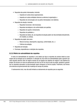 5 - GERENCIAMENTO DO ESCOPO DO PROJETO
118 ©2013 Project Management Institute. Um Guia do Conhecimento em Gerenciamento de Projetos (Guia PMBOK®
) — Quinta Edição
•	 Requisitos das partes interessadas, incluindo:
○○ Impactos em outras áreas organizacionais;
○○ Impactos em outras entidades internas ou externas à organização; e
○○ Requisitos de comunicação com as partes interessadas e de relatórios.
•	 Requisitos de solução, incluindo:
○○ Requisitos funcionais e não funcionais;
○○ Requisitos tecnológicos e de conformidade com padrões;
○○ Requisitos de suporte e treinamento;
○○ Requisitos de qualidade; e
○○ Requisitos de relatos, etc. (os requisitos de solução podem ser documentados textualmente,
em modelos, ou ambos).
•	 Requisitos do projeto, tais como:
○○ Níveis de serviço, desempenho, segurança, conformidade, etc.; e
○○ Critérios de aceitação.
•	 Requisitos de transição.
•	 Premissas, dependências e restrições dos requisitos.
5.2.3.2 Matriz de rastreabilidade dos requisitos
A matriz de rastreabilidade de requisitos é uma tabela que liga os requisitos de produto desde as suas
origens até as entregas que os satisfazem. A utilização de uma matriz de rastreabilidade ajuda a garantir que
cada requisito adiciona valor de negócio através da sua ligação aos objetivos de negócio e aos objetivos do
projeto. Ela fornece um meio de rastreamento do início ao fim do ciclo de vida do projeto, ajudando a garantir
que os requisitos aprovados na documentação sejam entregues no final do projeto. Finalmente, ela fornece
uma estrutura de gerenciamento das mudanças do escopo do produto.
O rastreamento inclui, mas não está limitado ao rastreamento de requisitos para os seguintes:
 