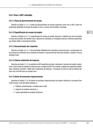5 - GERENCIAMENTO DO ESCOPO DO PROJETO
5
127©2013 Project Management Institute. Um Guia do Conhecimento em Gerenciamento de Projetos (Guia PMBOK®
) — Quinta Edição
5.4.1 Criar a EAP: entradas
5.4.1.1 Plano de gerenciamento do escopo
Descrito na Seção 5.1.3.1. O plano de gerenciamento do escopo especifica como criar a EAP a partir da
declaração detalhada do escopo do projeto e como a mesma será mantida e aprovada.
5.4.1.2 Especificação do escopo do projeto
Descrita na Seção 5.3.3.1. A especificação do escopo do projeto descreve o trabalho que será executado
e o que será excluído. Ela também lista e descreve as restrições ou limitações internas e externas específicas
que podem afetar a execução do projeto.
5.4.1.3 Documentação dos requisitos
Descrita na Seção 5.2.3.1. A documentação detalhada dos requisitos é essencial para a compreensão do
que precisa ser produzido como resultado do projeto e o que precisa ser feito para entregar o projeto e os seus
produtos finais.
5.4.1.4 Fatores ambientais da empresa
Descritos na Seção 2.1.5. Os padrões de EAP específicos de setor, relevantes à natureza do projeto, podem
servir como fontes de referência externas para a criação da EAP. Por exemplo, projetos de engenharia podem
fazer referência à ISO/IEC 15288 sobre Engenharia de sistemas - Processos no ciclo de vida do sistema [6],
para criar uma EAP para um projeto novo.
5.4.1.5 Ativos de processos organizacionais
Descritos na Seção 2.1.4. Os ativos de processos organizacionais que podem influenciar o processo Criar
a EAP incluem, mas não estão limitados, a:
•	 Políticas, procedimentos e modelos para a EAP;
•	 Arquivos de projetos anteriores; e
•	 Lições aprendidas de projetos anteriores.
 