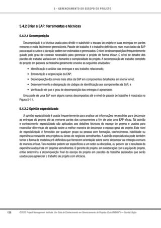 5 - GERENCIAMENTO DO ESCOPO DO PROJETO
128 ©2013 Project Management Institute. Um Guia do Conhecimento em Gerenciamento de Projetos (Guia PMBOK®
) — Quinta Edição
5.4.2 Criar a EAP: ferramentas e técnicas
5.4.2.1 Decomposição
Decomposição é a técnica usada para dividir e subdividir o escopo do projeto e suas entregas em partes
menores e mais facilmente gerenciáveis. Pacote de trabalho é o trabalho definido no nível mais baixo da EAP
para o qual o custo e a duração podem ser estimados e gerenciados.O nível de decomposição é frequentemente
guiado pelo grau de controle necessário para gerenciar o projeto de forma eficaz. O nível de detalhe dos
pacotes de trabalho variará com o tamanho e complexidade do projeto. A decomposição do trabalho completo
do projeto em pacotes de trabalho geralmente envolve as seguintes atividades:
•	 Identificação e análise das entregas e seu trabalho relacionado;
•	 Estruturação e organização da EAP;
•	 Decomposição dos níveis mais altos da EAP em componentes detalhados em menor nível;
•	 Desenvolvimento e designação de códigos de identificação aos componentes da EAP; e
•	 Verificação de que o grau de decomposição das entregas é apropriado.
Uma parte de uma EAP com alguns ramos decompostos até o nível de pacote de trabalho é mostrada na
Figura 5-11.
5.4.2.2 Opinião especializada
A opinião especializada é usada frequentemente para analisar as informações necessárias para decompor
as entregas do projeto até as menores partes dos componentes a fim de criar uma EAP eficaz. Tal opinião
e conhecimento especializado são aplicados aos detalhes técnicos do escopo do projeto e usados para
reconciliar diferenças de opinião sobre a melhor maneira de decompor o escopo geral do projeto. Este nível
de especialização é fornecido por qualquer grupo ou pessoa com formação, conhecimento, habilidade ou
experiência relevantes em projetos ou áreas de negócios semelhantes. A opinião especializada pode também
tomar a forma de modelos pré-definidos que fornecem orientação sobre como decompor as entregas comuns
de maneira eficaz. Tais modelos podem ser específicos a um setor ou disciplina, ou podem ser o resultado da
experiência adquirida em projetos semelhantes. O gerente do projeto, em colaboração com a equipe do projeto,
então determina a decomposição final do escopo do projeto em pacotes de trabalho separados que serão
usados para gerenciar o trabalho do projeto com eficácia.
 