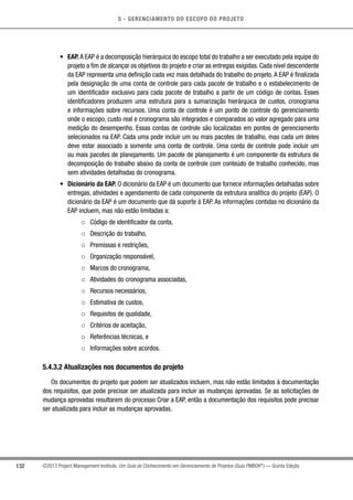 5 - GERENCIAMENTO DO ESCOPO DO PROJETO
132 ©2013 Project Management Institute. Um Guia do Conhecimento em Gerenciamento de Projetos (Guia PMBOK®
) — Quinta Edição
•	 EAP. A EAP é a decomposição hierárquica do escopo total do trabalho a ser executado pela equipe do
projeto a fim de alcançar os objetivos do projeto e criar as entregas exigidas. Cada nível descendente
da EAP representa uma definição cada vez mais detalhada do trabalho do projeto. A EAP é finalizada
pela designação de uma conta de controle para cada pacote de trabalho e o estabelecimento de
um identificador exclusivo para cada pacote de trabalho a partir de um código de contas. Esses
identificadores produzem uma estrutura para a sumarização hierárquica de custos, cronograma
e informações sobre recursos. Uma conta de controle é um ponto de controle do gerenciamento
onde o escopo, custo real e cronograma são integrados e comparados ao valor agregado para uma
medição do desempenho. Essas contas de controle são localizadas em pontos de gerenciamento
selecionados na EAP. Cada uma pode incluir um ou mais pacotes de trabalho, mas cada um deles
deve estar associado a somente uma conta de controle. Uma conta de controle pode incluir um
ou mais pacotes de planejamento. Um pacote de planejamento é um componente da estrutura de
decomposição do trabalho abaixo da conta de controle com conteúdo de trabalho conhecido, mas
sem atividades detalhadas do cronograma.
•	 Dicionário da EAP. O dicionário da EAP é um documento que fornece informações detalhadas sobre
entregas, atividades e agendamento de cada componente da estrutura analítica do projeto (EAP). O
dicionário da EAP é um documento que dá suporte à EAP. As informações contidas no dicionário da
EAP incluem, mas não estão limitadas a:
○○ Código de identificador da conta,
○○ Descrição do trabalho,
○○ Premissas e restrições,
○○ Organização responsável,
○○ Marcos do cronograma,
○○ Atividades do cronograma associadas,
○○ Recursos necessários,
○○ Estimativa de custos,
○○ Requisitos de qualidade,
○○ Critérios de aceitação,
○○ Referências técnicas, e
○○ Informações sobre acordos.
5.4.3.2 Atualizações nos documentos do projeto
Os documentos do projeto que podem ser atualizados incluem, mas não estão limitados à documentação
dos requisitos, que pode precisar ser atualizada para incluir as mudanças aprovadas. Se as solicitações de
mudança aprovadas resultarem do processo Criar a EAP, então a documentação dos requisitos pode precisar
ser atualizada para incluir as mudanças aprovadas.
 