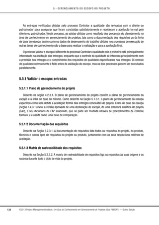 5 - GERENCIAMENTO DO ESCOPO DO PROJETO
134 ©2013 Project Management Institute. Um Guia do Conhecimento em Gerenciamento de Projetos (Guia PMBOK®
) — Quinta Edição
As entregas verificadas obtidas pelo processo Controlar a qualidade são revisadas com o cliente ou
patrocinador para assegurar que foram concluídas satisfatoriamente e receberam a aceitação formal pelo
cliente ou patrocinador. Neste processo, as saídas obtidas como resultado dos processos do planejamento na
área de conhecimento em gerenciamento de projetos, tais como a documentação dos requisitos ou da linha
de base do escopo, assim como os dados de desempenho do trabalho obtidos nos processos de execução de
outras áreas de conhecimento são a base para realizar a validação e para a aceitação final.
OprocessoValidaroescopoédiferentedoprocessoControlaraqualidadepoisoprimeiroestáprincipalmente
interessado na aceitação das entregas, enquanto que o controle da qualidade se interessa principalmente com
a precisão das entregas e o cumprimento dos requisitos de qualidade especificados nas entregas. O controle
de qualidade normalmente é feito antes da validação do escopo, mas os dois processos podem ser executados
paralelamente.
5.5.1 Validar o escopo: entradas
5.5.1.1 Plano de gerenciamento do projeto
Descrito na seção 4.2.3.1. O plano de gerenciamento do projeto contém o plano de gerenciamento do
escopo e a linha de base do mesmo. Como descrito na Seção 5.1.3.1, o plano de gerenciamento do escopo
especifica como será obtida a aceitação formal das entregas concluídas do projeto. Linha de base do escopo
(Seção 5.4.3.1) inclui a versão aprovada de uma declaração de escopo, de uma estrutura analítica do projeto
(EAP), e seu dicionário de EAP associado, que só pode ser mudada através de procedimentos de controle
formais, e é usada como uma base de comparação.
5.5.1.2 Documentação dos requisitos
Descrita na Seção 5.2.3.1. A documentação de requisitos lista todos os requisitos do projeto, do produto,
técnicos e outros tipos de requisitos do projeto ou produto, juntamente com os seus respectivos critérios de
aceitação.
5.5.1.3 Matriz de rastreabilidade dos requisitos
Descrita na Seção 5.2.3.2. A matriz de rastreabilidade de requisitos liga os requisitos às suas origens e os
rastreia durante todo o ciclo de vida do projeto.
 