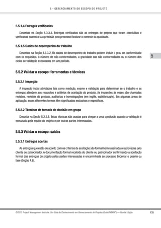 5 - GERENCIAMENTO DO ESCOPO DO PROJETO
5
135©2013 Project Management Institute. Um Guia do Conhecimento em Gerenciamento de Projetos (Guia PMBOK®
) — Quinta Edição
5.5.1.4 Entregas verificadas
Descritas na Seção 8.3.3.3. Entregas verificadas são as entregas de projeto que foram concluídas e
verificadas quanto à sua precisão pelo processo Realizar o controle da qualidade.
5.5.1.5 Dados de desempenho do trabalho
Descritos na Seção 4.3.3.2. Os dados de desempenho do trabalho podem incluir o grau de conformidade
com os requisitos, o número de não conformidades, a gravidade das não conformidades ou o número dos
ciclos de validação executados em um período.
5.5.2 Validar o escopo: ferramentas e técnicas
5.5.2.1 Inspeção
A inspeção inclui atividades tais como medição, exame e validação para determinar se o trabalho e as
entregas atendem aos requisitos e critérios de aceitação do produto. As inspeções às vezes são chamadas
revisões, revisões do produto, auditorias e homologações (em inglês, walkthroughs). Em algumas áreas de
aplicação, esses diferentes termos têm significados exclusivos e específicos.
5.5.2.2 Técnicas de tomada de decisão em grupo
Descrita na Seção 5.2.2.5. Estas técnicas são usadas para chegar a uma conclusão quando a validação é
executada pela equipe do projeto e por outras partes interessadas.
5.5.3 Validar o escopo: saídas
5.5.3.1 Entregas aceitas
As entregas que estão de acordo com os critérios de aceitação são formalmente assinadas e aprovadas pelo
cliente ou patrocinador. A documentação formal recebida do cliente ou patrocinador confirmando a aceitação
formal das entregas do projeto pelas partes interessadas é encaminhada ao processo Encerrar o projeto ou
fase (Seção 4.6).
 