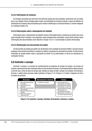 5 - GERENCIAMENTO DO ESCOPO DO PROJETO
136 ©2013 Project Management Institute. Um Guia do Conhecimento em Gerenciamento de Projetos (Guia PMBOK®
) — Quinta Edição
5.5.3.2 Solicitações de mudança
As entregas concluídas que não foram formalmente aceitas são documentadas, juntamente com as razões
para a sua rejeição. Essas entregas podem exigir uma solicitação de mudança visando o reparo de defeitos.As
solicitações de mudança são processadas para revisão e distribuição no processo Realizar o controle integrado
de mudanças (Seção 4.5).
5.5.3.3 Informações sobre o desempenho do trabalho
Informações sobre o desempenho do trabalho incluem informações sobre o progresso do projeto, tais como
quais entregas foram iniciadas, o seu progresso, quais entregas foram concluídas, e quais foram aceitas. Essas
informações são documentadas como descrito na Seção 10.3.3.1 e comunicadas às partes interessadas.
5.5.3.4 Atualizações nos documentos do projeto
Os documentos do projeto que podem ser atualizados como resultado do processo Validar o escopo incluem
quaisquer documentos que definam o produto ou relatem o progresso da conclusão do produto.Os documentos
verificados do projeto podem exigir a aprovação do cliente ou do patrocinador, na forma de assinaturas ou
aceitações formais.
5.6 Controlar o escopo
Controlar o escopo é o processo de monitoramento do progresso do escopo do projeto e do escopo do
produto e gerenciamento das mudanças feitas na linha de base do escopo. O principal benefício deste processo
é permitir que a linha de base do escopo seja mantida ao longo de todo o projeto. As entradas, ferramentas e
técnicas, e saídas desse processo estão ilustradas na Figura 5-16. A Figura 5-17 ilustra o diagrama de fluxo
de dados do processo.
Entradas Ferramentas e técnicas Saídas
.1 Plano de gerenciamento
do projeto
.2 Documentação dos
requisitos
.3 Matriz de rastreabilidade
dos requisitos
.4 Dados de desempenho do
trabalho
.5 Ativos de processos
organizacionais
.1 Análise de variação .1 Informações sobre o
desempenho do trabalho
.2 Solicitações de mudança
.3 Atualizações no plano de
gerenciamento do projeto
.4 Atualizações nos
documentos do projeto
.5 Atualizações nos ativos de
processos organizacionais
Figura 5-16. Controlar o escopo: entradas, ferramentas e técnicas, e saídas
 
