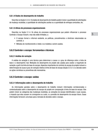 5 - GERENCIAMENTO DO ESCOPO DO PROJETO
5
139©2013 Project Management Institute. Um Guia do Conhecimento em Gerenciamento de Projetos (Guia PMBOK®
) — Quinta Edição
5.6.1.4 Dados de desempenho do trabalho
Descritos na Seção 4.3.3.2.Os dados de desempenho do trabalho podem incluir a quantidade de solicitações
de mudança recebidas, a quantidade de solicitações aceitas ou a quantidade de entregas concluídas, etc.
5.6.1.5 Ativos de processos organizacionais
Descritos na Seção 2.1.4. Os ativos de processos organizacionais que podem influenciar o processo
Controlar o Escopo incluem, mas não estão limitados, a:
•	 O escopo formal e informal existente, as políticas, procedimentos e diretrizes relacionadas ao
controle; e
•	 Métodos de monitoramento e relato e os modelos a serem usados.
5.6.2 Controlar o escopo: ferramentas e técnicas
5.6.2.1 Análise de variação
A análise de variação é uma técnica para determinar a causa e o grau de diferença entre a linha de
base e o desempenho real. Medições do desempenho do projeto são usadas para avaliar a magnitude de
variação a partir da linha de base do escopo.Aspectos importantes do controle do escopo do projeto incluem a
determinação da causa e grau de variação relativa à linha de base do escopo (Seção 5.4.3.1) e a decisão sobre
se ações corretivas ou preventivas são necessárias.
5.6.3 Controlar o escopo: saídas
5.6.3.1 Informações sobre o desempenho do trabalho
As informações geradas sobre o desempenho do trabalho incluem informações correlacionadas e
contextualizadas sobre o desempenho do escopo do projeto em comparação à linha de base do escopo. Elas
podem incluir as categorias das mudanças recebidas, as variações do escopo identificadas e suas causas,
o impacto que elas causam no cronograma ou custo, e a previsão do desempenho do escopo futuro. Essas
informações fornecem uma base para a tomada de decisões sobre o escopo.
 