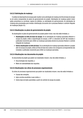 5 - GERENCIAMENTO DO ESCOPO DO PROJETO
140 ©2013 Project Management Institute. Um Guia do Conhecimento em Gerenciamento de Projetos (Guia PMBOK®
) — Quinta Edição
5.6.3.2 Solicitações de mudança
A análise do desempenho do escopo pode resultar numa solicitação de mudança da linha de base do escopo
ou de outros componentes do plano de gerenciamento do projeto. Solicitações de mudança podem incluir
ações preventivas ou corretivas, reparos de defeitos, ou solicitações de aprimoramento. As solicitações de
mudança são processadas para revisão e distribuição, de acordo com o processo Realizar o controle integrado
de mudanças (Seção 4.5).
5.6.3.3 Atualizações no plano de gerenciamento do projeto
As atualizações no plano de gerenciamento do projeto podem incluir, mas não estão limitadas, a:
•	 Atualizações na linha de base do escopo. Se as solicitações de mudança aprovadas afetarem o
escopo do projeto, então a especificação do escopo, a EAP e o dicionário da EAP são revisados e
publicados novamente para refletir as mudanças aprovadas através do processo Realizar o controle
integrado de mudanças.
•	 Outras atualizações na linha de base. Se as solicitações de mudança aprovadas afetarem o projeto
além do escopo do projeto, então as linhas de base dos custos e do cronograma correspondentes são
revisadas e publicadas novamente para refletir as mudanças aprovadas.
5.6.3.4 Atualizações nos documentos do projeto
Os documentos do projeto que podem ser atualizados incluem, mas não estão limitados, a:
•	 Documentação dos requisitos, e
•	 Matriz de rastreabilidade dos requisitos.
5.6.3.5 Atualizações nos ativos de processos organizacionais
Os ativos de processos organizacionais que podem ser atualizados incluem, mas não estão limitados a:
•	 Causas das variações,
•	 Ação corretiva escolhida e suas razões, e
•	 Outros tipos de lições aprendidas a partir do controle do escopo do projeto.
 
