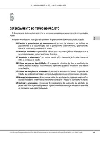 6 - GERENCIAMENTO DO TEMPO DO PROJETO
141
6
©2013 Project Management Institute. Um Guia do Conhecimento em Gerenciamento de Projetos (Guia PMBOK®
) — Quinta Edição
GERENCIAMENTO DO TEMPO DO PROJETO
O Gerenciamento do tempo do projeto inclui os processos necessários para gerenciar o término pontual do
projeto.
A Figura 6-1 fornece uma visão geral dos processos de gerenciamento do tempo do projeto, que são:
6.1 Planejar o gerenciamento do cronograma—O processo de estabelecer as políticas, os
procedimentos e a documentação para o planejamento, desenvolvimento, gerenciamento,
execução e controle do cronograma do projeto.
6.2 Definir as atividades—O processo de identificação e documentação das ações específicas a
serem realizadas para produzir as entregas do projeto.
6.3 Sequenciar as atividades—O processo de identificação e documentação dos relacionamentos
entre as atividades do projeto.
6.4 Estimar os recursos das atividades—O processo de estimativa dos tipos e quantidades de
material, recursos humanos, equipamentos ou suprimentos que serão necessários para realizar
cada atividade.
6.5 Estimar as durações das atividades—O processo de estimativa do número de períodos de
trabalho que serão necessários para terminar atividades específicas com os recursos estimados.
6.6 Desenvolver o cronograma—O processo de análise das sequências das atividades,suas durações,
recursos necessários e restrições do cronograma visando criar o modelo do cronograma do projeto.
6.7 Controlar o cronograma—O processo de monitoramento do andamento das atividades do
projeto para atualização no seu progresso e gerenciamento das mudanças feitas na linha de base
do cronograma para realizar o planejado.
66
 