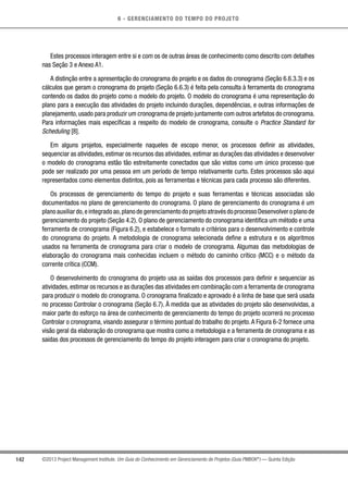 6 - GERENCIAMENTO DO TEMPO DO PROJETO
142 ©2013 Project Management Institute. Um Guia do Conhecimento em Gerenciamento de Projetos (Guia PMBOK®
) — Quinta Edição
Estes processos interagem entre si e com os de outras áreas de conhecimento como descrito com detalhes
nas Seção 3 e Anexo A1.
A distinção entre a apresentação do cronograma do projeto e os dados do cronograma (Seção 6.6.3.3) e os
cálculos que geram o cronograma do projeto (Seção 6.6.3) é feita pela consulta à ferramenta do cronograma
contendo os dados do projeto como o modelo do projeto. O modelo do cronograma é uma representação do
plano para a execução das atividades do projeto incluindo durações, dependências, e outras informações de
planejamento, usado para produzir um cronograma de projeto juntamente com outros artefatos do cronograma.
Para informações mais específicas a respeito do modelo de cronograma, consulte o Practice Standard for
Scheduling [8].
Em alguns projetos, especialmente naqueles de escopo menor, os processos definir as atividades,
sequenciar as atividades, estimar os recursos das atividades, estimar as durações das atividades e desenvolver
o modelo do cronograma estão tão estreitamente conectados que são vistos como um único processo que
pode ser realizado por uma pessoa em um período de tempo relativamente curto. Estes processos são aqui
representados como elementos distintos, pois as ferramentas e técnicas para cada processo são diferentes.
Os processos de gerenciamento do tempo do projeto e suas ferramentas e técnicas associadas são
documentados no plano de gerenciamento do cronograma. O plano de gerenciamento do cronograma é um
plano auxiliar do,e integrado ao,plano de gerenciamento do projeto através do processo Desenvolver o plano de
gerenciamento do projeto (Seção 4.2). O plano de gerenciamento do cronograma identifica um método e uma
ferramenta de cronograma (Figura 6.2), e estabelece o formato e critérios para o desenvolvimento e controle
do cronograma do projeto. A metodologia de cronograma selecionada define a estrutura e os algoritmos
usados na ferramenta de cronograma para criar o modelo de cronograma. Algumas das metodologias de
elaboração do cronograma mais conhecidas incluem o método do caminho crítico (MCC) e o método da
corrente crítica (CCM).
O desenvolvimento do cronograma do projeto usa as saídas dos processos para definir e sequenciar as
atividades, estimar os recursos e as durações das atividades em combinação com a ferramenta de cronograma
para produzir o modelo do cronograma. O cronograma finalizado e aprovado é a linha de base que será usada
no processo Controlar o cronograma (Seção 6.7). À medida que as atividades do projeto são desenvolvidas, a
maior parte do esforço na área de conhecimento de gerenciamento do tempo do projeto ocorrerá no processo
Controlar o cronograma, visando assegurar o término pontual do trabalho do projeto.A Figura 6-2 fornece uma
visão geral da elaboração do cronograma que mostra como a metodologia e a ferramenta de cronograma e as
saídas dos processos de gerenciamento do tempo do projeto interagem para criar o cronograma do projeto.
 