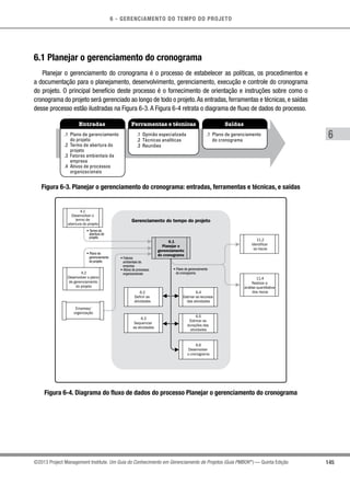 6 - GERENCIAMENTO DO TEMPO DO PROJETO
145
6
©2013 Project Management Institute. Um Guia do Conhecimento em Gerenciamento de Projetos (Guia PMBOK®
) — Quinta Edição
6.1 Planejar o gerenciamento do cronograma
Planejar o gerenciamento do cronograma é o processo de estabelecer as políticas, os procedimentos e
a documentação para o planejamento, desenvolvimento, gerenciamento, execução e controle do cronograma
do projeto. O principal benefício deste processo é o fornecimento de orientação e instruções sobre como o
cronograma do projeto será gerenciado ao longo de todo o projeto.As entradas, ferramentas e técnicas, e saídas
desse processo estão ilustradas na Figura 6-3. A Figura 6-4 retrata o diagrama de fluxo de dados do processo.
Entradas Ferramentas e técnicas Saídas
.1 Plano de gerenciamento
do projeto
.2 Termo de abertura do
projeto
.3 Fatores ambientais da
empresa
.4 Ativos de processos
organizacionais
.1 Opinião especializada
.2 Técnicas analíticas
.3 Reuniões
.1 Plano de gerenciamento
do cronograma
Figura 6-3. Planejar o gerenciamento do cronograma: entradas, ferramentas e técnicas, e saídas
• Change log
Gerenciamento do tempo do projeto
6.1
Planejar o
gerenciamento
do cronograma
6.2
Definir as
atividades
6.4
Estimar os recursos
das atividades
6.3
Sequenciar
as atividades
6.5
Estimar as
durações das
atividades
6.6
Desenvolver
o cronograma
• Termo de
abertura do
projeto
• Plano de
gerenciamento
do projeto
• Fatores
ambientais da
empresa
• Ativos de processos
organizacionais
• Plano de gerenciamento
do cronograma4.2
Desenvolver o plano
de gerenciamento
do projeto
11.2
Identificar
os riscos
11.4
Realizar a
análise quantitativa
dos riscos
4.1
Desenvolver o
termo de
abertura do projeto
Empresa/
organização
Figura 6-4. Diagrama do fluxo de dados do processo Planejar o gerenciamento do cronograma
 