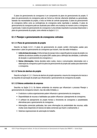 6 - GERENCIAMENTO DO TEMPO DO PROJETO
146 ©2013 Project Management Institute. Um Guia do Conhecimento em Gerenciamento de Projetos (Guia PMBOK®
) — Quinta Edição
O plano de gerenciamento do cronograma é um componente do plano de gerenciamento do projeto. O
plano de gerenciamento do cronograma pode ser formal ou informal, altamente detalhado ou generalizado,
baseado nas necessidades do projeto, e inclui os limites de controle apropriados. O plano de gerenciamento
do cronograma define como as contingências do cronograma serão reportadas e avaliadas. O plano de
gerenciamento do cronograma pode ser atualizado para refletir uma mudança na maneira como o cronograma
é gerenciado. O plano de gerenciamento do cronograma é uma entrada importante no processo Desenvolver o
plano de gerenciamento do projeto, como referido na Seção 6.1.3.1.
6.1.1 Planejar o gerenciamento do cronograma: entradas
6.1.1.1 Plano de gerenciamento do projeto
Descrito na Seção 4.2.3.1. O plano de gerenciamento do projeto contém informações usadas para
desenvolver o plano de gerenciamento do cronograma que incluem, mas não estão limitadas a:
•	 Linha de base do escopo. A linha de base do escopo inclui a especificação do escopo do projeto e os
detalhes da estrutura analítica do projeto (EAP) usados para a definição das atividades, a estimativa
de duração e o gerenciamento do cronograma; e
•	 Outras informações. Outras decisões sobre custos, riscos e comunicações relacionadas com a
elaboração do cronograma a partir do plano de gerenciamento do projeto são usadas para desenvolver
o cronograma.
6.1.1.2 Termo de abertura do projeto
Descrito na Seção 4.1.3.1. O termo de abertura do projeto apresenta o resumo do cronograma de marcos e
os requisitos de aprovação do projeto que influenciarão o gerenciamento do cronograma do projeto.
6.1.1.3 Fatores ambientais da empresa
Descritos na Seção 2.1.5. Os fatores ambientais da empresa que influenciam o processo Planejar o
gerenciamento do cronograma incluem, mas não estão limitados, a:
•	 A estrutura e cultura organizacionais podem influenciar o gerenciamento do cronograma;
•	 Disponibilidade de recursos e habilidades que podem influenciar o planejamento do cronograma;
•	 O software de planejamento do projeto fornece a ferramenta de cronograma e possibilidades
alternativas para o gerenciamento do cronograma;
•	 Informações comerciais publicadas, tais como informações de produtividade dos recursos, estão
muitas vezes disponíveis em bancos de dados comerciais que fazem o rastreamento; e
•	 Sistemas organizacionais de autorização do trabalho.
 