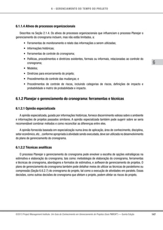 6 - GERENCIAMENTO DO TEMPO DO PROJETO
147
6
©2013 Project Management Institute. Um Guia do Conhecimento em Gerenciamento de Projetos (Guia PMBOK®
) — Quinta Edição
6.1.1.4 Ativos de processos organizacionais
Descritos na Seção 2.1.4. Os ativos de processos organizacionais que influenciam o processo Planejar o
gerenciamento do cronograma incluem, mas não estão limitados, a:
•	 Ferramentas de monitoramento e relato das informações a serem utilizadas;
•	 Informações históricas;
•	 Ferramentas de controle do cronograma;
•	 Políticas, procedimentos e diretrizes existentes, formais ou informais, relacionadas ao controle do
cronograma;
•	 Modelos;
•	 Diretrizes para encerramento do projeto;
•	 Procedimentos de controle das mudanças; e
•	 Procedimentos de controle de riscos, incluindo categorias de riscos, definições de impacto e
probabilidade e matriz de probabilidade e impacto.
6.1.2 Planejar o gerenciamento do cronograma: ferramentas e técnicas
6.1.2.1 Opinião especializada
A opinião especializada, guiada por informações históricas, fornece discernimento valioso sobre o ambiente
e informações de projetos passados similares. A opinião especializada também pode sugerir sobre se seria
recomendável combinar métodos e como reconciliar as diferenças entre eles.
A opinião fornecida baseada em especialização numa área de aplicação, área de conhecimento, disciplina,
setor econômico,etc.,conforme apropriada à atividade sendo executada,deve ser utilizada no desenvolvimento
do plano de gerenciamento do cronograma.
6.1.2.2 Técnicas analíticas
O processo Planejar o gerenciamento do cronograma pode envolver a escolha de opções estratégicas na
estimativa e elaboração do cronograma, tais como: metodologia de elaboração do cronograma, ferramentas
e técnicas de cronograma, abordagens e formatos de estimativa, e software de gerenciamento de projetos. O
plano de gerenciamento do cronograma também pode detalhar meios de utilizar as técnicas de paralelismo ou
compressão (Seção 6.6.2.7) do cronograma do projeto, tal como a execução de atividades em paralelo. Essas
decisões, como outras decisões de cronograma que afetam o projeto, podem afetar os riscos do projeto.
 