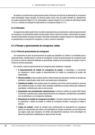 6 - GERENCIAMENTO DO TEMPO DO PROJETO
148 ©2013 Project Management Institute. Um Guia do Conhecimento em Gerenciamento de Projetos (Guia PMBOK®
) — Quinta Edição
As políticas e procedimentos organizacionais podem influenciar que técnicas de elaboração do cronograma
serão empregadas nessas decisões. As técnicas podem incluir, mas não estão limitadas ao, planejamento
em ondas sucessivas (Seção 6.2.2.2), antecipações e esperas (Seção 6.3.2.3), análise de alternativas (Seção
6.4.2.2), e métodos de avaliação do desempenho do cronograma (Seção 6.7.2.1).
6.1.2.3 Reuniões
As equipes dos projetos podem fazer reuniões de planejamento para desenvolver o plano de gerenciamento
do cronograma. Os participantes dessas reuniões podem incluir o gerente do projeto, o patrocinador do projeto,
membros selecionados da equipe do projeto e das partes interessadas, qualquer pessoa com responsabilidade
no planejamento ou execução do cronograma, e outros, conforme necessário.
6.1.3 Planejar o gerenciamento do cronograma: saídas
6.1.3.1 Plano de gerenciamento do cronograma
Um componente do plano de gerenciamento do projeto que estabelece os critérios e as atividades para o
desenvolvimento, monitoramento e controle do cronograma. O plano de gerenciamento do cronograma pode
ser formal ou informal, altamente detalhado ou generalizado, baseado nas necessidades do projeto e inclui os
limites de controle apropriados.
Por exemplo, o plano de gerenciamento do cronograma pode estabelecer o seguinte:
•	 O desenvolvimento do modelo do cronograma do projeto. A metodologia e a ferramenta
de cronograma a serem usadas no desenvolvimento do modelo do cronograma do projeto são
especificadas.
•	 Nível de exatidão. A faixa aceitável usada na determinação das estimativas realistas de duração das
atividades é especificada e pode incluir uma quantia para contingências.
•	 Unidades de medida. Cada unidade usada em medições (como horas e dias de pessoal ou semanas
para medidas de tempo, ou metros, litros, toneladas, quilômetros ou jardas cúbicas para medidas de
quantidade), é definida para cada um dos recursos.
•	 Associações com procedimentos organizacionais. A estrutura analítica do projeto (EAP) (Seção
5.4) fornece a estrutura para o plano de gerenciamento do cronograma, considerando a consistência
com as estimativas e os cronogramas resultantes.
•	 Manutenção do modelo do cronograma do projeto. O processo usado para atualizar o progresso
no andamento e registro do projeto no modelo do cronograma durante a execução do projeto é
definido.
•	 Limites de controle. Limites de variação para monitoramento do desempenho do cronograma
podem ser especificados para indicar uma quantidade de variação combinada a ser permitida antes
que alguma ação seja necessária. Os limites são tipicamente expressos como percentagem de
desvio dos parâmetros estabelecidos no plano do linha de base.
 