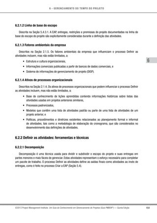 6 - GERENCIAMENTO DO TEMPO DO PROJETO
151
6
©2013 Project Management Institute. Um Guia do Conhecimento em Gerenciamento de Projetos (Guia PMBOK®
) — Quinta Edição
6.2.1.2 Linha de base do escopo
Descrita na Seção 5.4.3.1. A EAP, entregas, restrições e premissas do projeto documentadas na linha de
base do escopo do projeto são explicitamente consideradas durante a definição das atividades.
6.2.1.3 Fatores ambientais da empresa
Descritos na Seção 2.1.5. Os fatores ambientais da empresa que influenciam o processo Definir as
atividades incluem, mas não estão limitados, a:
•	 Estrutura e cultura organizacionais,
•	 Informações comerciais publicadas a partir de bancos de dados comerciais, e
•	 Sistema de informações de gerenciamento de projeto (SIGP).
6.2.1.4 Ativos de processos organizacionais
Descritos na Seção 2.1.4. Os ativos de processos organizacionais que podem influenciar o processo Definir
as atividades incluem, mas não estão limitados, a:
•	 Base de conhecimento de lições aprendidas contendo informações históricas sobre listas das
atividades usadas em projetos anteriores similares,
•	 Processos padronizados,
•	 Modelos que contêm uma lista de atividades padrão ou parte de uma lista de atividades de um
projeto anterior, e
•	 Políticas, procedimentos e diretrizes existentes relacionados ao planejamento formal e informal
de atividades, tais como a metodologia de elaboração do cronograma, que são considerados no
desenvolvimento das definições de atividades.
6.2.2 Definir as atividades: ferramentas e técnicas
6.2.2.1 Decomposição
Decomposição é uma técnica usada para dividir e subdividir o escopo do projeto e suas entregas em
partes menores e mais fáceis de gerenciar. Estas atividades representam o esforço necessário para completar
um pacote de trabalho. O processo Definir as atividades define as saídas finais como atividades ao invés de
entregas, como é feito no processo Criar a EAP (Seção 5.4).
 