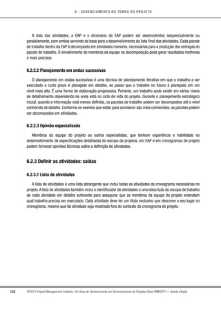 6 - GERENCIAMENTO DO TEMPO DO PROJETO
152 ©2013 Project Management Institute. Um Guia do Conhecimento em Gerenciamento de Projetos (Guia PMBOK®
) — Quinta Edição
A lista das atividades, a EAP e o dicionário da EAP podem ser desenvolvidos sequencialmente ou
paralelamente, com ambos servindo de base para o desenvolvimento da lista final das atividades. Cada pacote
de trabalho dentro da EAP é decomposto em atividades menores, necessárias para a produção das entregas do
pacote de trabalho. O envolvimento de membros da equipe na decomposição pode gerar resultados melhores
e mais precisos.
6.2.2.2 Planejamento em ondas sucessivas
O planejamento em ondas sucessivas é uma técnica de planejamento iterativo em que o trabalho a ser
executado a curto prazo é planejado em detalhe, ao passo que o trabalho no futuro é planejado em um
nível mais alto. É uma forma de elaboração progressiva. Portanto, um trabalho pode existir em vários níveis
de detalhamento dependendo de onde está no ciclo de vida do projeto. Durante o planejamento estratégico
inicial, quando a informação está menos definida, os pacotes de trabalho podem ser decompostos até o nível
conhecido de detalhe. Conforme os eventos que estão para acontecer são mais conhecidos, os pacotes podem
ser decompostos em atividades.
6.2.2.3 Opinião especializada
Membros da equipe do projeto ou outros especialistas, que tenham experiência e habilidade no
desenvolvimento de especificações detalhadas do escopo de projetos, em EAP e em cronogramas de projeto
podem fornecer opiniões técnicas sobre a definição de atividades.
6.2.3 Definir as atividades: saídas
6.2.3.1 Lista de atividades
A lista de atividades é uma lista abrangente que inclui todas as atividades do cronograma necessárias no
projeto.A lista de atividades também inclui o identificador de atividades e uma descrição do escopo de trabalho
de cada atividade em detalhe suficiente para assegurar que os membros da equipe do projeto entendam
qual trabalho precisa ser executado. Cada atividade deve ter um título exclusivo que descreve o seu lugar no
cronograma, mesmo que tal atividade seja mostrada fora do contexto do cronograma do projeto.
 
