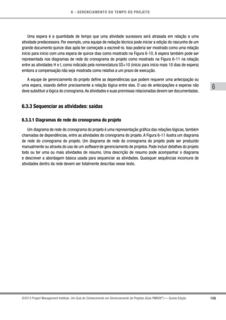 6 - GERENCIAMENTO DO TEMPO DO PROJETO
159
6
©2013 Project Management Institute. Um Guia do Conhecimento em Gerenciamento de Projetos (Guia PMBOK®
) — Quinta Edição
Uma espera é a quantidade de tempo que uma atividade sucessora será atrasada em relação a uma
atividade predecessora. Por exemplo, uma equipe de redação técnica pode iniciar a edição do rascunho de um
grande documento quinze dias após ter começado a escrevê-lo. Isso poderia ser mostrado como uma relação
início para início com uma espera de quinze dias como mostrado na Figura 6-10. A espera também pode ser
representada nos diagramas de rede do cronograma do projeto como mostrado na Figura 6-11 na relação
entre as atividades H e I, como indicado pela nomenclatura SS+10 (início para início mais 10 dias de espera)
embora a compensação não seja mostrada como relativa a um prazo de execução.
A equipe de gerenciamento do projeto define as dependências que podem requerer uma antecipação ou
uma espera, visando definir precisamente a relação lógica entre elas. O uso de antecipações e esperas não
deve substituir a lógica do cronograma.As atividades e suas premissas relacionadas devem ser documentadas.
6.3.3 Sequenciar as atividades: saídas
6.3.3.1 Diagramas de rede do cronograma do projeto
Um diagrama de rede do cronograma do projeto é uma representação gráfica das relações lógicas, também
chamadas de dependências, entre as atividades do cronograma do projeto. A Figura 6-11 ilustra um diagrama
de rede do cronograma do projeto. Um diagrama de rede do cronograma do projeto pode ser produzido
manualmente ou através do uso de um software de gerenciamento de projetos. Pode incluir detalhes do projeto
todo ou ter uma ou mais atividades de resumo. Uma descrição de resumo pode acompanhar o diagrama
e descrever a abordagem básica usada para sequenciar as atividades. Quaisquer sequências incomuns de
atividades dentro da rede devem ser totalmente descritas nesse texto.
 