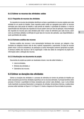 6 - GERENCIAMENTO DO TEMPO DO PROJETO
165
6
©2013 Project Management Institute. Um Guia do Conhecimento em Gerenciamento de Projetos (Guia PMBOK®
) — Quinta Edição
6.4.3 Estimar os recursos das atividades: saídas
6.4.3.1 Requisitos de recursos das atividades
Os requisitos de recursos das atividades identificam os tipos e quantidades de recursos exigidos para cada
atividade de um pacote de trabalho. Esses requisitos podem então ser agregados para definir os recursos
estimados para cada pacote de trabalho e cada período de trabalho. A quantidade de detalhes e o nível de
especificidade das descrições dos requisitos do recurso podem variar por área de aplicação. A documentação
dos requisitos de recursos para cada atividade pode incluir a base de estimativa para cada recurso, assim
como as premissas adotadas na definição de quais tipos de recursos são aplicados, suas disponibilidades e
quais quantidades são usadas.
6.4.3.2 Estrutura analítica dos recursos
Estrutura analítica dos recursos é uma representação hierárquica dos recursos, por categoria e tipo.
Exemplos de categorias incluem mão de obra, material, equipamento e suprimentos. Os tipos de recursos
podem incluir o nível de competência, de graduação ou outras informações conforme apropriado ao projeto.
A estrutura analítica dos recursos é útil na organização e relato dos dados do cronograma do projeto com
informações sobre a utilização dos recursos.
6.4.3.3 Atualizações nos documentos do projeto
Documentos do projeto que podem ser atualizados incluem, mas não estão limitados, a:
•	 Lista de atividades,
•	 Atributos das atividades, e
•	 Calendários dos recursos.
6.5 Estimar as durações das atividades
Estimar as durações das atividades é o processo de estimativa do número de períodos de trabalho que
serão necessários para terminar atividades específicas com os recursos estimados. O principal benefício deste
processo é fornecer a quantidade de tempo necessária para concluir cada atividade, o que é uma entrada
muito importante no processo Desenvolver o cronograma.As entradas, ferramentas e técnicas, e saídas desse
processo estão ilustradas na Figura 6-14. A Figura 6-15 ilustra o diagrama de fluxo de dados do processo.
 