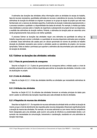 6 - GERENCIAMENTO DO TEMPO DO PROJETO
167
6
©2013 Project Management Institute. Um Guia do Conhecimento em Gerenciamento de Projetos (Guia PMBOK®
) — Quinta Edição
A estimativa das durações das atividades utiliza informações sobre as atividades do escopo do trabalho,
tipos de recursos necessários, quantidades estimadas de recursos e calendários de recursos. As entradas das
estimativas de duração da atividade se originam na pessoa ou no grupo da equipe do projeto que está mais
familiarizado com a natureza da atividade específica.A estimativa da duração é elaborada progressivamente, e
o processo considera a qualidade e a disponibilidade dos dados de entrada. Por exemplo, à medida que dados
mais detalhados e precisos sobre o trabalho de engenharia e planejamento do projeto tornam-se disponíveis,
a exatidão das estimativas de duração melhora. Portanto, a estimativa da duração pode ser assumida como
sendo progressivamente mais precisa e de melhor qualidade.
O processo Estimar as durações das atividades requer uma estimativa da quantidade de esforço de
trabalho requerida para concluir a atividade e a quantidade de recursos disponíveis estimados para completar
a atividade. Essas estimativas são usadas para um cálculo aproximado do número de períodos de trabalho
(duração da atividade) necessário para concluir a atividade usando os calendários de projeto e de recursos
apropriados. Todos os dados e premissas que suportam a estimativa são documentados para cada estimativa
de duração de atividade.
6.5.1 Estimar as durações das atividades: entradas
6.5.1.1 Plano de gerenciamento do cronograma
Descrito na Seção 6.1.3.1. O plano de gerenciamento do cronograma define o método usado e o nível de
exatidão juntamente com outros critérios requeridos para estimar as durações das atividades, incluindo o ciclo
de atualizações no projeto.
6.5.1.2 Lista de atividades
Descrita na Seção 6.2.3.1. A lista das atividades identifica as atividades que necessitarão estimativas de
duração.
6.5.1.3 Atributos das atividades
Descritos na Seção 6.2.3.2. Os atributos das atividades fornecem as entradas principais de dados para
serem usados na estimativa das durações requeridas para cada atividade da lista de atividades.
6.5.1.4 Requisitos de recursos das atividades
Descritos na Seção 6.4.3.1. Os requisitos de recursos estimados da atividade terão um efeito na duração da
mesma, já que o nível de atendimento dos requisitos pelos recursos designados influenciará significativamente
a duração da maioria das atividades. Por exemplo, se recursos adicionais ou com menor nível de competência
forem designados para uma atividade, pode ocorrer uma perda de eficiência ou produtividade devido a um
aumento nas necessidades de comunicação, treinamento e coordenação, resultando em uma estimativa de
duração mais longa.
 