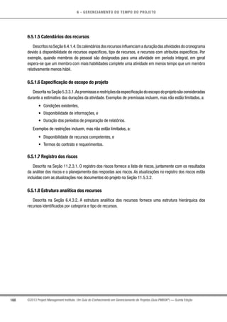 6 - GERENCIAMENTO DO TEMPO DO PROJETO
168 ©2013 Project Management Institute. Um Guia do Conhecimento em Gerenciamento de Projetos (Guia PMBOK®
) — Quinta Edição
6.5.1.5 Calendários dos recursos
DescritosnaSeção6.4.1.4.Oscalendáriosdosrecursosinfluenciamaduraçãodasatividadesdocronograma
devido à disponibilidade de recursos específicos, tipo de recursos, e recursos com atributos específicos. Por
exemplo, quando membros do pessoal são designados para uma atividade em período integral, em geral
espera-se que um membro com mais habilidades complete uma atividade em menos tempo que um membro
relativamente menos hábil.
6.5.1.6 Especificação do escopo do projeto
Descrita na Seção 5.3.3.1.As premissas e restrições da especificação do escopo do projeto são consideradas
durante a estimativa das durações da atividade. Exemplos de premissas incluem, mas não estão limitados, a:
•	 Condições existentes,
•	 Disponibilidade de informações, e
•	 Duração dos períodos de preparação de relatórios.
Exemplos de restrições incluem, mas não estão limitados, a:
•	 Disponibilidade de recursos competentes, e
•	 Termos do contrato e requerimentos.
6.5.1.7 Registro dos riscos
Descrito na Seção 11.2.3.1. O registro dos riscos fornece a lista de riscos, juntamente com os resultados
da análise dos riscos e o planejamento das respostas aos riscos. As atualizações no registro dos riscos estão
incluídas com as atualizações nos documentos do projeto na Seção 11.5.3.2.
6.5.1.8 Estrutura analítica dos recursos
Descrita na Seção 6.4.3.2. A estrutura analítica dos recursos fornece uma estrutura hierárquica dos
recursos identificados por categoria e tipo de recursos.
 