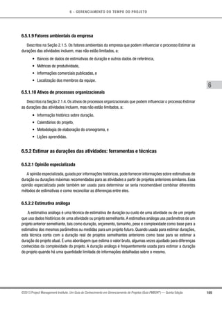 6 - GERENCIAMENTO DO TEMPO DO PROJETO
169
6
©2013 Project Management Institute. Um Guia do Conhecimento em Gerenciamento de Projetos (Guia PMBOK®
) — Quinta Edição
6.5.1.9 Fatores ambientais da empresa
Descritos na Seção 2.1.5. Os fatores ambientais da empresa que podem influenciar o processo Estimar as
durações das atividades incluem, mas não estão limitados, a:
•	 Bancos de dados de estimativas de duração e outros dados de referência,
•	 Métricas de produtividade,
•	 Informações comerciais publicadas, e
•	 Localização dos membros da equipe.
6.5.1.10 Ativos de processos organizacionais
Descritos na Seção 2.1.4. Os ativos de processos organizacionais que podem influenciar o processo Estimar
as durações das atividades incluem, mas não estão limitados, a:
•	 Informação histórica sobre duração,
•	 Calendários do projeto,
•	 Metodologia de elaboração do cronograma, e
•	 Lições aprendidas.
6.5.2 Estimar as durações das atividades: ferramentas e técnicas
6.5.2.1 Opinião especializada
A opinião especializada, guiada por informações históricas, pode fornecer informações sobre estimativas de
duração ou durações máximas recomendadas para as atividades a partir de projetos anteriores similares. Essa
opinião especializada pode também ser usada para determinar se seria recomendável combinar diferentes
métodos de estimativas e como reconciliar as diferenças entre eles.
6.5.2.2 Estimativa análoga
A estimativa análoga é uma técnica de estimativa de duração ou custo de uma atividade ou de um projeto
que usa dados históricos de uma atividade ou projeto semelhante.A estimativa análoga usa parâmetros de um
projeto anterior semelhante, tais como duração, orçamento, tamanho, peso e complexidade como base para a
estimativa dos mesmos parâmetros ou medidas para um projeto futuro. Quando usada para estimar durações,
esta técnica conta com a duração real de projetos semelhantes anteriores como base para se estimar a
duração do projeto atual. É uma abordagem que estima o valor bruto, algumas vezes ajustado para diferenças
conhecidas da complexidade do projeto. A duração análoga é frequentemente usada para estimar a duração
do projeto quando há uma quantidade limitada de informações detalhadas sobre o mesmo.
 