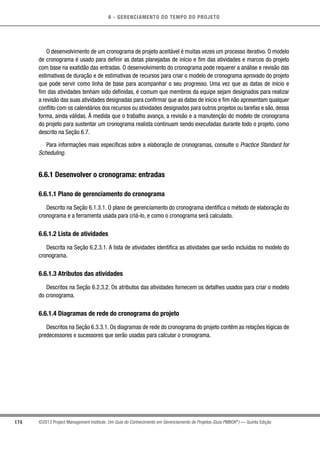 6 - GERENCIAMENTO DO TEMPO DO PROJETO
174 ©2013 Project Management Institute. Um Guia do Conhecimento em Gerenciamento de Projetos (Guia PMBOK®
) — Quinta Edição
O desenvolvimento de um cronograma de projeto aceitável é muitas vezes um processo iterativo. O modelo
de cronograma é usado para definir as datas planejadas de início e fim das atividades e marcos do projeto
com base na exatidão das entradas. O desenvolvimento do cronograma pode requerer a análise e revisão das
estimativas de duração e de estimativas de recursos para criar o modelo de cronograma aprovado do projeto
que pode servir como linha de base para acompanhar o seu progresso. Uma vez que as datas de início e
fim das atividades tenham sido definidas, é comum que membros da equipe sejam designados para realizar
a revisão das suas atividades designadas para confirmar que as datas de início e fim não apresentam qualquer
conflito com os calendários dos recursos ou atividades designados para outros projetos ou tarefas e são, dessa
forma, ainda válidas. À medida que o trabalho avança, a revisão e a manutenção do modelo de cronograma
do projeto para sustentar um cronograma realista continuam sendo executadas durante todo o projeto, como
descrito na Seção 6.7.
Para informações mais específicas sobre a elaboração de cronogramas, consulte o Practice Standard for
Scheduling.
6.6.1 Desenvolver o cronograma: entradas
6.6.1.1 Plano de gerenciamento do cronograma
Descrito na Seção 6.1.3.1. O plano de gerenciamento do cronograma identifica o método de elaboração do
cronograma e a ferramenta usada para criá-lo, e como o cronograma será calculado.
6.6.1.2 Lista de atividades
Descrita na Seção 6.2.3.1. A lista de atividades identifica as atividades que serão incluídas no modelo do
cronograma.
6.6.1.3 Atributos das atividades
Descritos na Seção 6.2.3.2. Os atributos das atividades fornecem os detalhes usados para criar o modelo
do cronograma.
6.6.1.4 Diagramas de rede do cronograma do projeto
Descritos na Seção 6.3.3.1. Os diagramas de rede do cronograma do projeto contêm as relações lógicas de
predecessores e sucessores que serão usadas para calcular o cronograma.
 