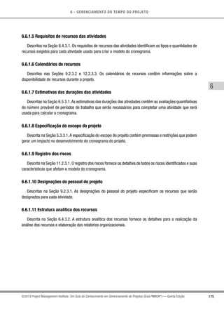 6 - GERENCIAMENTO DO TEMPO DO PROJETO
175
6
©2013 Project Management Institute. Um Guia do Conhecimento em Gerenciamento de Projetos (Guia PMBOK®
) — Quinta Edição
6.6.1.5 Requisitos de recursos das atividades
Descritos na Seção 6.4.3.1. Os requisitos de recursos das atividades identificam os tipos e quantidades de
recursos exigidos para cada atividade usada para criar o modelo do cronograma.
6.6.1.6 Calendários de recursos
Descritos nas Seções 9.2.3.2 e 12.2.3.3. Os calendários de recursos contêm informações sobre a
disponibilidade de recursos durante o projeto.
6.6.1.7 Estimativas das durações das atividades
Descritas na Seção 6.5.3.1.As estimativas das durações das atividades contêm as avaliações quantitativas
do número provável de períodos de trabalho que serão necessários para completar uma atividade que será
usada para calcular o cronograma.
6.6.1.8 Especificação do escopo do projeto
Descrita na Seção 5.3.3.1.A especificação do escopo do projeto contém premissas e restrições que podem
gerar um impacto no desenvolvimento do cronograma do projeto.
6.6.1.9 Registro dos riscos
Descrito na Seção 11.2.3.1. O registro dos riscos fornece os detalhes de todos os riscos identificados e suas
características que afetam o modelo do cronograma.
6.6.1.10 Designações do pessoal do projeto
Descritas na Seção 9.2.3.1. As designações do pessoal do projeto especificam os recursos que serão
designados para cada atividade.
6.6.1.11 Estrutura analítica dos recursos
Descrita na Seção 6.4.3.2. A estrutura analítica dos recursos fornece os detalhes para a realização da
análise dos recursos e elaboração dos relatórios organizacionais.
 