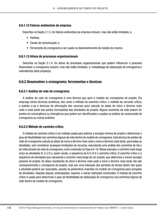 6 - GERENCIAMENTO DO TEMPO DO PROJETO
176 ©2013 Project Management Institute. Um Guia do Conhecimento em Gerenciamento de Projetos (Guia PMBOK®
) — Quinta Edição
6.6.1.12 Fatores ambientais da empresa
Descritos na Seção 2.1.5. Os fatores ambientais da empresa incluem, mas não estão limitados, a:
•	 Padrões,
•	 Canais de comunicação, e
•	 Ferramenta de cronograma a ser usada no desenvolvimento do modelo do mesmo.
6.6.1.13 Ativos de processos organizacionais
Descritos na Seção 2.1.4. Os ativos de processos organizacionais que podem influenciar o processo
Desenvolver o cronograma incluem, mas não estão limitados, a: metodologia de elaboração de cronograma e
calendário(s) do(s) projeto(s).
6.6.2 Desenvolver o cronograma: ferramentas e técnicas
6.6.2.1 Análise de rede do cronograma
A análise de rede do cronograma é uma técnica que gera o modelo do cronograma do projeto. Ela
emprega várias técnicas analíticas, tais como o método do caminho crítico, o método da corrente crítica,
a análise e-se e técnicas de otimização dos recursos para calcular as datas de início e término mais
cedo e mais tarde das partes incompletas das atividades do projeto. Alguns caminhos da rede podem ter
pontos de convergência ou divergência que podem ser identificados e usados na análise de compressão de
cronograma ou outras análises.
6.6.2.2 Método do caminho crítico
O método do caminho crítico é um método usado para estimar a duração mínima do projeto e determinar o
grau de flexibilidade nos caminhos lógicos da rede dentro do modelo do cronograma. Esta técnica de análise de
rede do cronograma calcula as datas de início e término mais cedo e início e término mais tarde, para todas as
atividades, sem considerar quaisquer limitações de recursos, executando uma análise dos caminhos de ida e
de volta através da rede do cronograma, como mostrado na Figura 6-18. Nesse exemplo, o caminho mais longo
inclui as atividades A, C e D e, assim sendo, a sequência de A-C-D é o caminho crítico. O caminho crítico é a
sequência de atividades que representa o caminho mais longo de um projeto, que determina a menor duração
possível do projeto. As datas resultantes de início e término mais cedo e início e término mais tarde não são
necessariamente o cronograma do projeto, mas sim uma indicação dos períodos de tempo dentro dos quais
a atividade poderia ser executada, usando os parâmetros inseridos no modelo do cronograma para durações
de atividades, relações lógicas, antecipações, esperas, e outras restrições conhecidas. O método do caminho
crítico é usado para determinar o grau de flexibilidade de elaboração do cronograma nos caminhos lógicos da
rede dentro do modelo do cronograma.
 