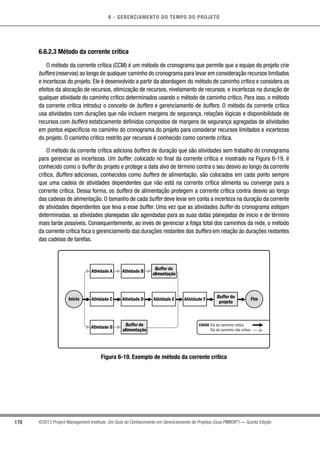 6 - GERENCIAMENTO DO TEMPO DO PROJETO
178 ©2013 Project Management Institute. Um Guia do Conhecimento em Gerenciamento de Projetos (Guia PMBOK®
) — Quinta Edição
6.6.2.3 Método da corrente crítica
O método da corrente crítica (CCM) é um método de cronograma que permite que a equipe do projeto crie
buffers (reservas) ao longo de qualquer caminho do cronograma para levar em consideração recursos limitados
e incertezas do projeto. Ele é desenvolvido a partir da abordagem do método de caminho crítico e considera os
efeitos da alocação de recursos, otimização de recursos, nivelamento de recursos, e incertezas na duração de
qualquer atividade do caminho crítico determinados usando o método de caminho crítico. Para isso, o método
da corrente crítica introduz o conceito de buffers e gerenciamento de buffers. O método da corrente crítica
usa atividades com durações que não incluem margens de segurança, relações lógicas e disponibilidade de
recursos com buffers estaticamente definidos compostos de margens de segurança agregadas de atividades
em pontos específicos no caminho do cronograma do projeto para considerar recursos limitados e incertezas
do projeto. O caminho crítico restrito por recursos é conhecido como corrente crítica.
O método da corrente crítica adiciona buffers de duração que são atividades sem trabalho do cronograma
para gerenciar as incertezas. Um buffer, colocado no final da corrente crítica e mostrado na Figura 6-19, é
conhecido como o buffer do projeto e protege a data alvo de término contra o seu desvio ao longo da corrente
crítica. Buffers adicionais, conhecidos como buffers de alimentação, são colocados em cada ponto sempre
que uma cadeia de atividades dependentes que não está na corrente crítica alimenta ou converge para a
corrente crítica. Dessa forma, os buffers de alimentação protegem a corrente crítica contra desvio ao longo
das cadeias de alimentação. O tamanho de cada buffer deve levar em conta a incerteza na duração da corrente
de atividades dependentes que leva a esse buffer. Uma vez que as atividades buffer do cronograma estejam
determinadas, as atividades planejadas são agendadas para as suas datas planejadas de início e de término
mais tarde possíveis. Consequentemente, ao invés de gerenciar a folga total dos caminhos da rede, o método
da corrente crítica foca o gerenciamento das durações restantes dos buffers em relação às durações restantes
das cadeias de tarefas.
Atividade A
Elo de caminho crítico
Elo de caminho não crítico
Atividade CInício Fim
Atividade G
Atividade B
Atividade D
Buffer de
alimentação
Buffer de
alimentação
Atividade E Atividade F Buffer do
projeto
CHAVE
Figura 6-19. Exemplo de método da corrente crítica
 