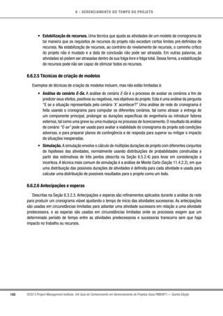 6 - GERENCIAMENTO DO TEMPO DO PROJETO
180 ©2013 Project Management Institute. Um Guia do Conhecimento em Gerenciamento de Projetos (Guia PMBOK®
) — Quinta Edição
•	 Estabilização de recursos. Uma técnica que ajusta as atividades de um modelo de cronograma de
tal maneira que os requisitos de recursos do projeto não excedam certos limites pré-definidos de
recursos. Na estabilização de recursos, ao contrário do nivelamento de recursos, o caminho crítico
do projeto não é mudado e a data de conclusão não pode ser atrasada. Em outras palavras, as
atividades só podem ser atrasadas dentro de sua folga livre e folga total. Dessa forma, a estabilização
de recursos pode não ser capaz de otimizar todos os recursos.
6.6.2.5 Técnicas de criação de modelos
Exemplos de técnicas de criação de modelos incluem, mas não estão limitadas à:
•	 Análise de cenário E-Se. A análise do cenário E-Se é o processo de avaliar os cenários a fim de
predizer seus efeitos, positivos ou negativos, nos objetivos do projeto. Esta é uma análise da pergunta
“E se a situação representada pelo cenário ‘X’ acontecer?” Uma análise de rede do cronograma é
feita usando o cronograma para computar os diferentes cenários, tal como atrasar a entrega de
um componente principal, prolongar as durações específicas de engenharia ou introduzir fatores
externos, tal como uma greve ou uma mudança no processo de licenciamento. O resultado da análise
de cenário “E-se” pode ser usado para avaliar a viabilidade do cronograma do projeto sob condições
adversas, e para preparar planos de contingência e de resposta para superar ou mitigar o impacto
de situações inesperadas.
•	 Simulação.A simulação envolve o cálculo de múltiplas durações de projeto com diferentes conjuntos
de hipóteses das atividades, normalmente usando distribuições de probabilidades construídas a
partir das estimativas de três pontos (descrita na Seção 6.5.2.4) para levar em consideração a
incerteza. A técnica mais comum de simulação é a análise de Monte Carlo (Seção 11.4.2.2), em que
uma distribuição das possíveis durações de atividades é definida para cada atividade e usada para
calcular uma distribuição de possíveis resultados para o projeto como um todo.
6.6.2.6 Antecipações e esperas
Descritas na Seção 6.3.2.3. Antecipações e esperas são refinamentos aplicados durante a análise da rede
para produzir um cronograma viável ajustando o tempo de início das atividades sucessoras. As antecipações
são usadas em circunstâncias limitadas para adiantar uma atividade sucessora em relação a uma atividade
predecessora, e as esperas são usadas em circunstâncias limitadas onde os processos exigem que um
determinado período de tempo entre as atividades predecessoras e sucessoras transcorra sem que haja
impacto no trabalho ou recursos.
 