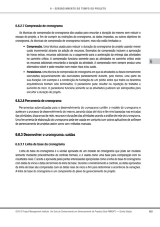 6 - GERENCIAMENTO DO TEMPO DO PROJETO
181
6
©2013 Project Management Institute. Um Guia do Conhecimento em Gerenciamento de Projetos (Guia PMBOK®
) — Quinta Edição
6.6.2.7 Compressão de cronograma
As técnicas de compressão de cronograma são usadas para encurtar a duração do mesmo sem reduzir o
escopo do projeto, a fim de cumprir as restrições do cronograma, as datas impostas, ou outros objetivos do
cronograma. As técnicas de compressão de cronograma incluem, mas não estão limitadas a:
•	 Compressão. Uma técnica usada para reduzir a duração do cronograma do projeto usando menor
custo incremental através da adição de recursos. Exemplos de compressão incluem a aprovação
de horas extras, recursos adicionais ou o pagamento para a aceleração da entrega das atividades
no caminho crítico. A compressão funciona somente para as atividades no caminho crítico onde
os recursos adicionais encurtarão a duração da atividade. A compressão nem sempre produz uma
alternativa viável e pode resultar num maior risco e/ou custo.
•	 Paralelismo.Umatécnicadecompressãodecronogramaemqueasatividadesoufasesnormalmente
executadas sequencialmente são executadas paralelamente durante, pelo menos, uma parte da
sua duração. Um exemplo é a construção da fundação de um prédio antes que todos os desenhos
arquitetônicos tenham sido terminados. O paralelismo pode resultar na repetição de trabalho e
aumento de risco. O paralelismo funciona somente se as atividades puderem ser sobrepostas para
encurtar a duração do projeto.
6.6.2.8 Ferramenta de cronograma
Ferramentas automatizadas para o desenvolvimento do cronograma contêm o modelo do cronograma e
aceleram o processo de desenvolvimento do mesmo, gerando datas de início e término baseadas nas entradas
das atividades,diagramas de rede,recursos e durações das atividades usando a análise de rede do cronograma.
Uma ferramenta de elaboração do cronograma pode ser usada em conjunto com outros aplicativos de software
de gerenciamento de projetos assim como com métodos manuais.
6.6.3 Desenvolver o cronograma: saídas
6.6.3.1 Linha de base do cronograma
Linha de base do cronograma é a versão aprovada de um modelo de cronograma que pode ser mudado
somente mediante procedimentos de controle formais, e é usada como uma base para comparação com os
resultados reais.É aceita e aprovada pelas partes interessadas apropriadas como a linha de base do cronograma
com datas de início e datas de término da linha de base.Durante o monitoramento e controle,as datas aprovadas
da linha de base são comparadas com as datas reais de início e fim para determinar a ocorrência de variações.
A linha de base do cronograma é um componente do plano de gerenciamento do projeto.
 