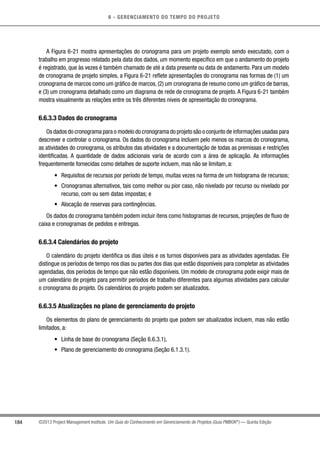 6 - GERENCIAMENTO DO TEMPO DO PROJETO
184 ©2013 Project Management Institute. Um Guia do Conhecimento em Gerenciamento de Projetos (Guia PMBOK®
) — Quinta Edição
A Figura 6-21 mostra apresentações do cronograma para um projeto exemplo sendo executado, com o
trabalho em progresso relatado pela data dos dados, um momento específico em que o andamento do projeto
é registrado, que às vezes é também chamado de até a data presente ou data de andamento. Para um modelo
de cronograma de projeto simples, a Figura 6-21 reflete apresentações do cronograma nas formas de (1) um
cronograma de marcos como um gráfico de marcos, (2) um cronograma de resumo como um gráfico de barras,
e (3) um cronograma detalhado como um diagrama de rede de cronograma de projeto. A Figura 6-21 também
mostra visualmente as relações entre os três diferentes níveis de apresentação do cronograma.
6.6.3.3 Dados do cronograma
Os dados do cronograma para o modelo do cronograma do projeto são o conjunto de informações usadas para
descrever e controlar o cronograma. Os dados do cronograma incluem pelo menos os marcos do cronograma,
as atividades do cronograma, os atributos das atividades e a documentação de todas as premissas e restrições
identificadas. A quantidade de dados adicionais varia de acordo com a área de aplicação. As informações
frequentemente fornecidas como detalhes de suporte incluem, mas não se limitam, a:
•	 Requisitos de recursos por período de tempo, muitas vezes na forma de um histograma de recursos;
•	 Cronogramas alternativos, tais como melhor ou pior caso, não nivelado por recurso ou nivelado por
recurso, com ou sem datas impostas; e
•	 Alocação de reservas para contingências.
Os dados do cronograma também podem incluir itens como histogramas de recursos, projeções de fluxo de
caixa e cronogramas de pedidos e entregas.
6.6.3.4 Calendários do projeto
O calendário do projeto identifica os dias úteis e os turnos disponíveis para as atividades agendadas. Ele
distingue os períodos de tempo nos dias ou partes dos dias que estão disponíveis para completar as atividades
agendadas, dos períodos de tempo que não estão disponíveis. Um modelo de cronograma pode exigir mais de
um calendário de projeto para permitir períodos de trabalho diferentes para algumas atividades para calcular
o cronograma do projeto. Os calendários do projeto podem ser atualizados.
6.6.3.5 Atualizações no plano de gerenciamento do projeto
Os elementos do plano de gerenciamento do projeto que podem ser atualizados incluem, mas não estão
limitados, a:
•	 Linha de base do cronograma (Seção 6.6.3.1),
•	 Plano de gerenciamento do cronograma (Seção 6.1.3.1).
 